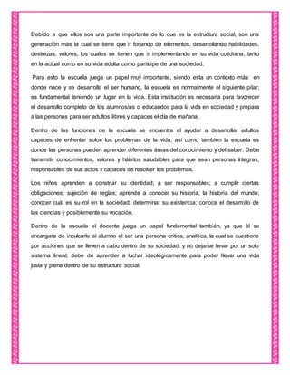 Debido a que ellos son una parte importante de lo que es la estructura social, son una
generación más la cual se tiene que ir forjando de elementos, desarrollando habilidades,
destrezas, valores, los cuales se tienen que ir implementando en su vida cotidiana, tanto
en la actual como en su vida adulta como partícipe de una sociedad.
Para esto la escuela juega un papel muy importante, siendo esta un contexto más en
donde nace y se desarrolla el ser humano, la escuela es normalmente el siguiente pilar;
es fundamental teniendo un lugar en la vida. Esta institución es necesaria para favorecer
el desarrollo completo de los alumnos/as o educandos para la vida en sociedad y prepara
a las personas para ser adultos libres y capaces el día de mañana.
Dentro de las funciones de la escuela se encuentra el ayudar a desarrollar adultos
capaces de enfrentar solos los problemas de la vida; así como también la escuela es
donde las personas pueden aprender diferentes áreas del conocimiento y del saber. Debe
transmitir conocimientos, valores y hábitos saludables para que sean personas íntegras,
responsables de sus actos y capaces de resolver los problemas.
Los niños aprenden a construir su identidad; a ser responsables; a cumplir ciertas
obligaciones; sujeción de reglas; aprende a conocer su historia; la historia del mundo;
conocer cuál es su rol en la sociedad; determinar su existencia; conoce el desarrollo de
las ciencias y posiblemente su vocación.
Dentro de la escuela el docente juega un papel fundamental también, ya que él se
encargara de inculcarle al alumno el ser una persona critica, analítica, la cual se cuestione
por acciones que se lleven a cabo dentro de su sociedad, y no dejarse llevar por un solo
sistema lineal; debe de aprender a luchar ideológicamente para poder llevar una vida
justa y plena dentro de su estructura social.
 