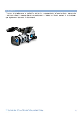 TECNOLOGÍA DE LA EDUCACIÓN AUDIOVISUAL 15
15. EL VÍDEO
Video es la tecnología de la captación, grabación, procesamiento, almacenamiento, transmisión
y reconstrucción por medios electrónicos digitales o analógicos de una secuencia de imágenes
que representan escenas en movimiento.
 