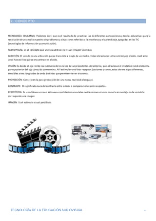 TECNOLOGÍA DE LA EDUCACIÓN AUDIOVISUAL 4
2. CONCEPTO
TECNOLOGÍA EDUCATIVA: Podemos decir que es el resultado de practicar las dediferentes concepciones y teorías educativas para la
resolución deun amplio espectro de problemas y situaciones referidos a la enseñanza y el aprendizaje,apoyadas en las TIC
(tecnologías de información y comunicación).
AUDIOVISUAL: es el concepto que une lo auditivo y lo visual (imagen y sonido).
AUDICIÓN: El sonido es una vibración quese transmite a través de un medio. Estas vibracionessetransmiten por el oído, medi ante
unos huesecillos queseencuentran en el oído.
VISIÓN: Es donde el ojo recibe los estímulos de los rayos deluz procedentes del entorno, que atraviesan el cristalino incidiendo en la
parte posterior del ojo conocida como retina. Allí estimulan una foto-receptor (bastones y conos,estos de tres tipos diferentes,
sensibles a tres longitudes de onda distintas quepermiten ver en tricromía.
PROYECCIÓN: Consisteen la para producción de una nueva realidad o lenguaje.
CONTRASTE: El significado nacedel contrasteentre ambos o comparaciones entre aspectos.
PERCEPCIÓN: Es simultánea secrean así nuevas realidades sensoriales mediantemecanismos como la armonía (a cada sonido le
corresponde una imagen.
IMAGEN: Es el estímulo visual percibido.
 