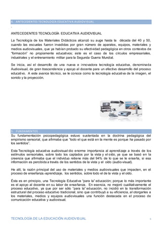 TECNOLOGÍA DE LA EDUCACIÓN AUDIOVISUAL 6
4. ANTECEDENTES TECNOLOGÍA EDUCATIVA AUDIOVISUAL
.
ANTECEDENTES TECNOLOGÍA EDUCATIVA AUDIOVISUAL
La Tecnología de los Materiales Didácticos alcanzó su auge hasta la década del 40 y 50,
cuando las escuelas fueron invadidas por gran número de aparatos, equipos, materiales y
medios audiovisuales, que ya habían probado su efectividad pedagógica en otros contextos de
“formación” no propiamente educativos; este es el caso de los círculos empresariales,
industriales y el entrenamiento militar para la Segunda Guerra Mundial.
Se inicia, así el desarrollo de una nueva e innovadora tecnología educativa, denominada
Audiovisual, de gran trascendencia y apoyo al docente para un efectivo desarrollo del proceso
educativo. A este avance técnico, se le conoce como la tecnología educativa de la imagen, el
sonido y la proyección.
5. FUNDAMENTOS
Su fundamentación psicopedagógica estuvo sustentada en la doctrina pedagógica del
empirismo sensorial, que afirmaba que “todo el que está en la mente es porque ha pasado por
los sentidos”.
Esta Tecnología educativa audiovisual dio enorme importancia al aprendizaje a través de los
estímulos sensoriales, sobre todo los captados por la vista y el oído, ya que se basó en la
creencia que afirmaba que el individuo retiene más del 94% de lo que se le enseña, si esa
información es percibida a través de los sentidos de la vista y el oído (audio-visual).
He allí, la razón principal del uso de materiales y medios audiovisuales que impacten, en el
proceso de enseñanza.-aprendizaje, los sentidos, sobre todo el de la vista y el oído.
Ésta es en principio, una Tecnología Educativa “para la” educación; porque lo más importante
es el apoyo al docente en su labor de enseñanza. En esencia, no mejoró cualitativamente el
proceso educativo, ya que por ser sólo “para la” educación, no incidió en la transformación
estructural del proceso educativo tradicional, sino que contribuyó a su eficiencia, al otorgarles a
los materiales, medios y equipos audiovisuales una función destacada en el proceso de
comunicación educativa y audiovisual.
 