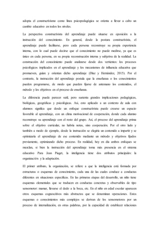 adopta el constructivismo como línea psicopedagógica se orienta a llevar a cabo un
cambio educativo en todos los niveles.
La perspectiva constructivista del aprendizaje puede situarse en oposición a la
instrucción del conocimiento. En general, desde la postura constructivista, el
aprendizaje puede facilitarse, pero cada persona reconstruye su propia experiencia
interna, con lo cual puede decirse que el conocimiento no puede medirse, ya que es
único en cada persona, en su propia reconstrucción interna y subjetiva de la realidad. La
construcción del conocimiento puede analizarse desde dos vertientes: los procesos
psicológicos implicados en el aprendizaje y los mecanismos de influencia educativa que
promueven, guían y orientan dicho aprendizaje (Díaz y Hernández, 2015). Por el
contrario, la instrucción del aprendizaje postula que la enseñanza o los conocimientos
pueden programarse, de modo que pueden fijarse de antemano los contenidos, el
método y los objetivos en el proceso de enseñanza.
La diferencia puede parecer sutil, pero sustenta grandes implicaciones pedagógicas,
biológicas, geográficas y psicológicas. Así, esto aplicado a un contexto de aula con
alumnos significa que desde un enfoque constructivista puede crearse un espacio
favorable al aprendizaje, con un clima motivacional de cooperación, donde cada alumno
reconstruye su aprendizaje con el resto del grupo. Así, el proceso del aprendizaje prima
sobre el objetivo curricular, no habría notas, sino cooperación. Por el otro lado y
también a modo de ejemplo, desde la instrucción se elegiría un contenido a impartir y se
optimizaría el aprendizaje de ese contenido mediante un método y objetivos fijados
previamente, optimizando dicho proceso. En realidad, hoy en día ambos enfoques se
mezclan, si bien la instrucción del aprendizaje toma más presencia en el sistema
educativo Para Jean Piaget, la inteligencia tiene dos atributos principales: la
organización y la adaptación.
El primer atributo, la organización, se refiere a que la inteligencia está formada por
estructuras o esquemas de conocimiento, cada una de las cuales conduce a conductas
diferentes en situaciones específicas. En las primeras etapas del desarrollo, un niño tiene
esquemas elementales que se traducen en conductas concretas y observables de tipo
sensomotor: mamar, llevarse el dedo a la boca, etc. En el niño en edad escolar aparecen
otros esquemas cognoscitivos más abstractos que se denominan operaciones. Estos
esquemas o conocimientos más complejos se derivan de los sensomotores por un
proceso de internalización, en otras palabras, por la capacidad de establecer relaciones
 