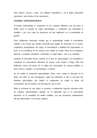 entre objetos, sucesos e ideas. Los símbolos matemáticos y de la lógica representan
expresiones más elevadas de las operaciones.
ENFOQUE EPISTEMOLÓGICO
El término epistemología se comprende en dos vertientes diferentes, por una parte se
define como el conjunto de reglas metodológicas o condiciones que determinan lo
científico y por otra como las propuestas de base implicados en el conocimiento en
general.
Otras definiciones interesante resaltan que la epistemología estudia el conocimiento
científico y las formas que hombre desarrolla para ampliar los horizontes de la ciencia,
ocupándose principalmente del origen, la trascendencia y finalidad del conocimiento, es
decir, en los problemas de las ciencias, para realizar un estudio crítico de los principios,
hipótesis y resultados destinados a determinar su origen lógico, valor y su contenido.
Asimismo la diversidad teórica existente en la idea de epistemología en la actualidad lo
constituyen los pensamientos filosóficos de autores como Popper y Piaget. Ellos han
deliberado acerca del interés de la validez del conocimiento de carácter científico, es
decir, teórico y empírico, no metodológico y práctico
En tal sentido la orientación epistemológica ofrece como ventaja la ubicación de la
fuente del saber en una investigación; según esta dimensión en ella es necesaria una
distinción gnoseológica, que implica el compromiso de exaltar la fuente del
conocimiento que da sustento a la investigación que se trate.
Dada la relevancia de este tópico se presenta a continuación aspectos relevantes sobre
los enfoques epistemológicos, dejando ver lo importante que es el conocimiento
interactivo en la actualidad del mundo científico, con una perspectiva eminentemente
útil para intercambiar en la acción cognitiva.
 