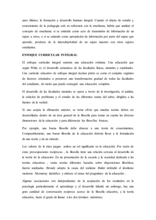 unos últimos, la formación y desarrollo humano integral. Cuando el objeto de estudio y
conocimiento de la pedagogía está en referencia con la enseñanza, habría que analizar el
concepto de enseñanza: si se entiende como acto de transmisión de información de un
sujeto a otros, o si se entiende como apropiación de información por parte del sujeto que
aprende, producto de la intersubjetividad de un sujeto maestro con otros sujetos
estudiantes.
ENFOQUE CURRICULAR INTEGRAL
El enfoque curricular integral sustenta una educación cristiana. Una educación que
según White es el desarrollo armonioso de las facultades físicas, mentales y espirituales.
Una currículo educativo de enfoque integral declara prieto es como el conjunto orgánico
de factores orientados a promover una transformación gradual de todas las facultades
del estudiante, de modo que puede conseguir una educación completa.
El desarrollo de las facultades mentales se opera a través de la investigación, el análisis,
la solución de problemas y el estudio de las diferentes ramas del saber, dirigidos a las
fuentes de la verdad.
Si uno acepta la afirmación anterior, se torna obvio que muchas teorías deben ser
desarrolladas dentro de un área general de la filosofía para tomar en cuenta las diversas
dimensiones de la educación y para diferenciar las filosofías básicas.
Por ejemplo, una buena filosofía debe abarcar a una teoría de conocimientos.
Comparablemente, una buena filosofía de la educación debería llevar a la formulación
de una teoría y de un método.
Los valores de la ética juegan ambos un rol significante en la educación .Por razón de
estas preocupaciones reciprocas , la filosofía tiene una relación cercana al desarrollo de
la teoría de la educación .En na presentación de la escuela y la sociedad dedicada a las
teorías educativas , varias teorías diferentes basadas sobre disposiciones filosóficas
fueron analizadas .Broudy adopto la causa del realismo .Butler defendió el idealismo
moderno .Mcmurray identifico y elaboro el status del pragmático de la educación .
Algunas asociaciones son independientes de la aceptación de los resultados en la
psicología particularmente el aprendizaje y el desarrollo infantil, sin embargo, hay una
gran cantidad de conversación reciproca acerca de la filosofía educativa, y la teoría
educativa, hasta el grado de llamar a los dos términos sinónimos.
 
