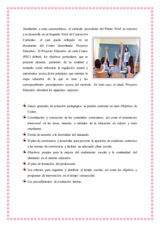 Atendiendo a estas características, el currículo procedente del Primer Nivel se concreta
y se desarrolla en un Segundo Nivel de Concreción
Curricular, el cual queda reflejado en un
documento del Centro denominado Proyecto
Educativo. El Proyecto Educativo de cada Centro
(PEC) definirá los objetivos particulares que se
propone alcanzar, partiendo de su realidad y
tomando como referencia la regulación estatal y
autonómica acerca de los principios que orientan la
etapa educativa de la que se trate y las
correspondientes prescripciones acerca del currículo. En todo caso, el citado Proyecto
Educativo abordará los siguientes aspectos:
Líneas generales de actuación pedagógica: se pueden concretar en unos Objetivos de
Centro.
Coordinación y concreción de los contenidos curriculares, así como el tratamiento
transversal en las áreas, materias o módulos de la educación en valores y otras
enseñanzas.
Forma de atención a la diversidad del alumnado.
El plan de convivencia a desarrollar para prevenir la aparición de conductas contrarias
a las normas de convivencia y facilitar un adecuado clima escolar.
Objetivos propios para la mejora del rendimiento escolar y la continuidad del
alumnado en el sistema educativo.
El plan de formación del profesorado.
Los criterios para organizar y distribuir el tiempo escolar, así como los objetivos y
programas de intervención en el tiempo extraescolar.
Los procedimientos de evaluación interna.
 