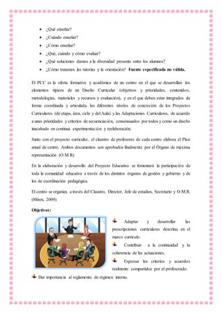  ¿Qué enseñar?
 ¿Cuándo enseñar?
 ¿Cómo enseñar?
 ¿Qué, cuándo y cómo evaluar?
 ¿Qué soluciones damos a la diversidad presente entre los alumnos?
 ¿Cómo tratamos las tutorías y la orientación? Fuente especificada no válida.
El PCC es la oferta formativa y académica de un centro en el que se desarrollan los
elementos típicos de un Diseño Curricular (objetivos y prioridades, contenidos,
metodologías, materiales y recursos y evaluación), y en el que deben estar integrados de
forma coordinada y articulada los diferentes niveles de concreción de los Proyectos
Curriculares (de etapa, área, ciclo y del Aula) y las Adaptaciones Curriculares, de acuerdo
a unas prioridades y criterios de secuenciación, consensuados por todos y como un diseño
inacabado en continua experimentación y reelaboración.
Junto con el proyecto curricular, el claustro de profesores de cada centro elabora el Plan
anual de centro. Ambos documentos son aprobados finalmente por el Órgano de máxima
representación (O.M.R).
En la elaboración y desarrollo del Proyecto Educativo se fomentará la participación de
toda la comunidad educativa a través de los distintos órganos de gestión y gobierno y de
los de coordinación pedagógica.
El centro se organiza a través del Claustro, Director, Jefe de estudios, Secretario y O.M.R.
(Miren, 2009)
Objetivos:
Adaptar y desarrollar las
prescripciones curriculares descritas en el
marco currículo.
Contribuir a la continuidad y la
coherencia de las actuaciones.
Expresar los criterios y acuerdos
realmente compartidos por el profesorado.
Dar importancia al reglamento de régimen interno.
 
