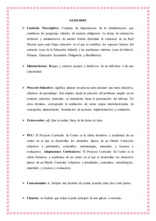 GLOSARIO
 Currículo Prescriptivo: Conjunto de disposiciones de la administración que
establecen los programas oficiales de carácter obligatorio. La forma de ordenación
territorial y administrativa de nuestro Estado determina la existencia de un Real
Decreto para cada Etapa educativa en el que se establece los aspectos básicos del
currículo (caso de la Educación Infantil) y las enseñanzas mínimas (caso de Infantil,
Primaria, Educación Secundaria Obligatoria y Bachillerato).
 Idiosincrásicas: Rasgos y carácter propios y distintivos de un individuo o de una
colectividad.
 Proyecto Educativo: significa planear un proceso para alcanzar una meta educativa,
objetivos de aprendizaje. Esto implica desde la selección del problema surgido en un
contexto educativo particular, su tratamiento hasta la presentación del informe. En
otros términos, corresponde la realización de varias etapas interrelacionadas de
concepción, planeamiento, formulación de acciones, implementación y evaluación.
 Extraescolar: adj. Que se realiza fuera de las horas de clase.
 PCC: El Proyecto Curricular de Centro es la oferta formativa y académica de un
centro en el que se desarrollan los elementos típicos de un Diseño Curricular
(objetivos y prioridades, contenidos, metodologías, materiales y recursos y
evaluación). Adaptaciones Curriculares: El Proyecto Curricular de Centro es la
oferta formativa y académica de un centro en el que se desarrollan los elementos
típicos de un Diseño Curricular (objetivos y prioridades, contenidos, metodologías,
materiales y recursos y evaluación).
 Consensuados: tr. Adoptar una decisión de común acuerdo entre dos o más partes.
 Claustro: m. Galería que rodea el patio principal de una iglesia o convento.
 
