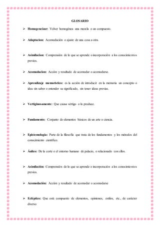 GLOSARIO
 Homogeneizar: Volver homogénea una mezcla o un compuesto.
 Adaptacion: Acomodación o ajuste de una cosa a otra.
 Asimilacion: Comprensión de lo que se aprende o incorporación a los conocimientos
previos.
 Acomodacion: Acción y resultado de acomodar o acomodarse.
 Aprendizaje memoristico: es la acción de introducir en la memoria un concepto o
idea sin saber o entender su significado, sin tener ideas previas.
 Vertiginosamente: Que causa vértigo o lo produce.
 Fundamento: Conjunto de elementos básicos de un arte o ciencia.
 Epistemología: Parte de la filosofía que trata de los fundamentos y los métodos del
conocimiento científico.
 Áulico: De la corte o el entorno humano de palacio, o relacionado con ellos.
 Asimilación: Comprensión de lo que se aprende o incorporación a los conocimientos
previos.
 Acomodación: Acción y resultado de acomodar o acomodarse
 Ecléptico: Que está compuesto de elementos, opiniones, estilos, etc., de carácter
diverso
 