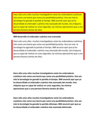 Hace sólo unos años muchos investigadores veían los ordenadores cuánticos
más como una teoría que como una posibilidad práctica. Una vez más la
tecnología ha ganado la partida al tiempo. IBM anunció ayer que ya ha
desarrollado el ordenador cuántico más avanzado del mundo. Una máquina
que es capaz de realizar en unos segundos, las mismas operaciones que a una
persona llevaría cientos de años.


IBM desarrolla el ordenador cuántico mas avanzado

Hace solo unos años muchos investigadores veían los ordenadores cuánticos
más como una teoría que como una posibilidad practica. Una vez mas la
tecnología ha aganado la partida al tiempo. IBM anuncio ayer que ya ha
desarrollado el ordenador cuántico mas avanzado del mundo. Una maquina
que es capaz de realizar en unos segundos, las mismas operaciones que a una
persona llevaría cientos de años.




Hace sólo unos años muchos investigadores veían los ordenadores
cuánticos más como una teoría que como una posibilidad práctica. Una vez
más la tecnología ha ganado la partida al tiempo. IBM anunció ayer que ya
ha desarrollado el ordenador cuántico más avanzado del mundo. Una
máquina que es capaz de realizar en unos segundos, las mismas
operaciones que a una persona llevaría cientos de años.



Hace sólo unos años muchos investigadores veían los ordenadores
cuánticos más como una teoría que como una posibilidad práctica. Una vez
más la tecnología ha ganado la partida altiempo. IBM anunció ayer que ya
ha desarrollado el ordenador cuántico más avanzado delmundo.
 