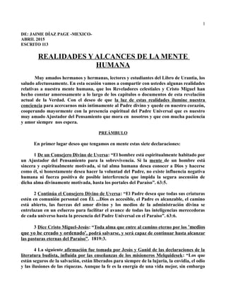 1
DE: JAIME DÍAZ PAGE -MEXICO-
ABRIL 2015
ESCRITO 113
REALIDADES Y ALCANCES DE LA MENTE
HUMANA
Muy amados hermanos y hermanas, lectores y estudiantes del Libro de Urantia, los
saludo afectuosamente. En esta ocasión vamos a compartir con ustedes algunas realidades
relativas a nuestra mente humana, que los Reveladores celestiales y Cristo Miguel han
hecho constar amorosamente a lo largo de los capítulos o documentos de esta revelación
actual de la Verdad. Con el deseo de que la luz de estas realidades ilumine nuestra
conciencia para acercarnos más íntimamente al Padre divino y quede en nuestro corazón,
cooperando mayormente con la presencia espiritual del Padre Universal que es nuestro
muy amado Ajustador del Pensamiento que mora en nosotros y que con mucha paciencia
y amor siempre nos espera.
PREÁMBULO
En primer lugar deseo que tengamos en mente estas siete declaraciones:
1 De un Consejero Divino de Uversa: “El hombre está espiritualmente habitado por
un Ajustador del Pensamiento para la sobrevivencia. Si la mente de un hombre está
sincera y espiritualmente motivada, si tal alma humana desea conocer a Dios y hacerse
como él, si honestamente desea hacer la voluntad del Padre, no existe influencia negativa
humana ni fuerza positiva de posible interferencia que impida la segura ascensión de
dicha alma divinamente motivada, hasta los portales del Paraíso”. 63:5.
2 Continúa el Consejero Divino de Uversa: “El Padre desea que todas sus criaturas
estén en comunión personal con Él. ...Dios es accesible, el Padre es alcanzable, el camino
está abierto, las fuerzas del amor divino y los medios de la administración divina se
entrelazan en un esfuerzo para facilitar el avance de todas las inteligencias merecedoras
de cada universo hasta la presencia del Padre Universal en el Paraíso”. 63:6.
3 Dice Cristo Miguel-Jesús: “Toda alma que entre al camino eterno por los 'medios
que yo he creado y ordenado', podrá salvarse, y será capaz de continuar hasta alcanzar
las pasturas eternas del Paraíso”. 1819:3.
4 La siguiente afirmación fue tomada por Jesús y Ganid de las declaraciones de la
literatura budista, influída por las enseñanzas de los misioneros Melquidesek: “Los que
están seguros de la salvación, están liberados para siempre de la lujuria, la envidia, el odio
y las ilusiones de las riquezas. Aunque la fe es la energía de una vida mejor, sin embargo
 