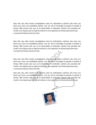 Hace sólo unos años muchos investigadores veían los ordenadores cuánticos más como una
teoría que como una posibilidad práctica. Una vez más la tecnología ha ganado la partida al
tiempo. IBM anunció ayer que ya ha desarrollado el ordenador cuántico más avanzado del
mundo. Una máquina que es capaz de realizar en unos segundos, las mismas operaciones que
a una persona llevaría cientos de años.



Hace sólo unos años muchos investigadores veían los ordenadores cuánticos más como una
teoría que como una posibilidad práctica. Una vez más la tecnología ha ganado la partida al
tiempo. IBM anunció ayer que ya ha desarrollado el ordenador cuántico más avanzado del
mundo. Una máquina que es capaz de realizar en unos segundos, las mismas operaciones que
a una persona llevaría cientos de años.



Hace sólo unos años muchos investigadores veían los ordenadores cuánticos más como una
teoría que como una posibilidad práctica. Una vez más la tecnología ha ganado la partida al
tiempo. IBM anunció ayer que ya ha desarrollado el ordenador cuántico más avanzado del
mundo. Una máquina que es capaz de realizar en unos segundos, las mismas operaciones que
a una persona llevaría cientos de años.

Hace sólo unos años muchos investigadores veían los ordenadores cuánticos más como una
teoría que como una posibilidad práctica. Una vez más la tecnología ha ganado la partida al
tiempo. IBM anunció ayer que ya ha desarrollado el ordenador cuántico más avanzado del
mundo. Una máquina que es capaz de realizar en unos segundos, las mismas operaciones que
 