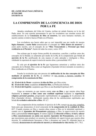 1 de 3
DE: JAIME DIAZ PAGE (MÉXICO)
JUNIO 2005
ESCRITO 34
LA COMPRENSIÓN DE LA CONCIENCIA DE DIOS
POR LA FE
Amados estudiantes del Libro de Urantia, reciban mi saludo fraterno en la luz del
Padre amor. En esta ocasión presentamos lo que los reveladores nos enseñan acerca del
establecimiento de la Conciencia de Dios en nosotros, los seres humanos mortales, en
nuestro camino evolutivo hacia el Padre en el Paraíso.
Los reveladores nos hacen saber que es casi imposible que por medio de nuestra
lógica humana y razón finita armonicemos el concepto de “Dios dentro de nosotros” y
como parte nuestra, con el concepto de un “Dios Trascendente y Personal que tiene
residencia en el Paraíso”, fuente de todas las cosas y seres. 69:2.
Nos aclaran que la mejor forma posible de armonizar, conciliar y unificar estos dos
conceptos de la Deidad, es solamente por medio de la Fe, de la comprensión que brinda el
ejercicio de la Fe; justificando de esta manera el culto adorador e inteligente a Dios,
validando la esperanza de supervivencia de nuestra alma y personalidad. 69:2
Es solo por el ejercicio de la Fe que lograremos armonizar y unificar estos dos
conceptos de la Deidad, Dios como un fragmento (Ajustador divino) morando en nosotros y
Dios residiendo en el Paraíso.
Enseña la revelación que este proceso de unificación de los dos conceptos de Dios
mediante el ejercicio de la Fe, se establece en tres niveles o factores variables de
comprensión de la conciencia de Dios:
A) El nivel de la Mente: aceptamos la idea de Dios, que Dios existe.
B) El nivel del Alma: aceptamos el ideal de Dios, su Perfección Infinita.
C) El nivel del Espíritu: aceptamos que Dios es una Realidad Espiritual. 69:7.
Llega un momento en que nuestra mente cree en Dios y que nuestra alma llega
finalmente a conocer a Dios como una realidad espiritual mediante la experiencia
religiosa personal genuina, progresando espiritualmente en compañía de la presencia de
Dios (Ajustador divino), disfrutando nuestra alma de las satisfacciones espirituales que
brinda la verdadera adoración a Dios. 69: 6,7.
Esta comprensión divina mediante el ejercicio de la Fe, aunque no sea muy completa,
basta para que alcancemos el nivel consciente de la comprensión de la realidad de Dios.
69:7. Cuando creemos en Dios y nuestra alma conoce a Dios en la intimidad espiritual; y
cuando con el Ajustador del Pensamiento anhelamos a Dios, la supervivencia de nuestra
alma y personalidad estará segura. Si somos capaces de discernir el bien y el mal y adorar
a Dios conscientemente en unión con nuestro Ajustador del Pensamiento, será todo lo
que necesitemos para producir en nosotros las cualidades de supervivencia que nuestra alma
necesita. Si verdaderamente buscamos a Dios y deseamos ser como Él, eligiendo hacer su
voluntad, alcanzaremos la salvación de nuestro yo obteniendo la vida eterna. 69:7; 70:2.
 