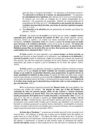 10 de 12
parte del alma y el espíritu del hombre”. “La adoración es divinamente creativa”.
“La adoración es olvidarse de sí mismo: un superpensamiento”. “La adoración:
la contemplación de lo espiritual, debe alternar con el servicio (a la humanidad)...
El esfuerzo por vivir debe ser mitigado por el reposo (tranquilidad) de la
adoración... Las sensaciones de inseguridad... deberían ser contrarrestadas por la
contemplación del Padre por la fe”. La adoración es una atención sin esfuerzo, el
verdadero descanso ideal del alma, una forma de ejercicio espiritual sosegado.
1616: 5, 7, 9,10.
e) “La adoración es la salvación para las generaciones de mortales que buscan los
placeres”. 1621:6.
42 Jesús nos enseña que la oración es un factor que nos ayuda a ampliar nuestra
capacidad para recibir la presencia del espíritu de Dios. Que cuando hagamos nuestras
oraciones, oremos en espíritu y en verdad, con mucha sinceridad, de todo corazón, con
inteligencia, seriedad y constancia. Jesús nos exhorta a emplear la oración como un medio
para elevarnos a la verdadera adoración a través de la acción de gracias. “Es bueno dar
gracias al Señor y cantar alabanzas al nombre del altísimo, reconocer su misericordia y
fidelidad, porque Dios me ha hecho feliz con su obra. Daré gracias por todas las cosas en
conformidad con la voluntad de Dios”. 1640: 3,4.
43 Jesús enseñó a los doce apóstoles a que oraran siempre en forma privada, en
secreto; que buscaran un lugar tranquilo en la naturaleza o que entraran en su habitación y
cerraran la puerta cuando se dispusieran a orar. Les aconsejó que evitaran orar mucho por
ellos mismos, que más bien oraran por el progreso de los seres humanos, evitando la oración
materialista; que oraran en espíritu y por la abundancia de los dones del espíritu. 1620:3;
1639:5.
44 Jesús enseñó a sus apóstoles, discípulos y seguidores (debemos incluirnos nosotros
que creemos en él) que después de haber realizado sus oraciones, permanecieran algún
tiempo en un estado de receptividad silenciosa, para proporcionar al espíritu interior la
mejor posibilidad de hablarle al alma atenta. El espíritu del Padre nos habla mejor cuando
nuestra mente humana se encuentra en una actitud de verdadera adoración. Adoramos a Dios
con la ayuda del espíritu interior del Padre, y la iluminación de nuestra mente por el Espíritu de
la Verdad. Jesús enseñó que la adoración hace al adorador cada vez más semejante al ser
que está adorando. 1641:1.
45 En la decimoctava aparición morontial del Maestro Jesús, dijo estas palabras a los
creyentes que estaban ahí reunidos: “Os alegráis de saber que el hijo del Hombre ha
resucitado de entre los muertos porque sabéis así que vosotros y vuestros hermanos
sobreviviréis también a la muerte física. Pero esta supervivencia depende de que hayáis
nacido previamente del Espíritu de la Verdad, buscando y encontrando a Dios. El pan y el
agua de la vida sólo se conceden a aquellos que tienen hambre por la verdad y sed de
rectitud—de Dios”. Amados lectores, nacer del espíritu significa que creemos en Dios, que lo
reconocemos como nuestro Padre Creador, que lo amamos, que anhelamos vivir nuestra vida
haciendo su voluntad, guiados por su espíritu interior, adorándolo y encontrándolo en nosotros
mismos, sirviendo el amor divino a los hombres que son nuestros hermanos. De esto depende la
supervivencia de nuestra alma en la eternidad. 2054:3.
46 Jesús dijo a Nicodemo: “...a menos que un hombre nazca de lo alto, no puede ver el
reino de Dios... Sin embargo, te declaro que a menos que un hombre nazca del espíritu, no
podrá entrar en el reino de Dios”... “El espíritu del Padre ya reside dentro de ti. Si quieres
dejarte conducir por este espíritu que viene de arriba, muy pronto empezarás a ver con los ojos
del espíritu; a continuación, si escoges de todo corazón seguir la orientación del espíritu,
nacerás del espíritu, porque el único propósito de tu vida será hacer la voluntad de tu Padre
 
