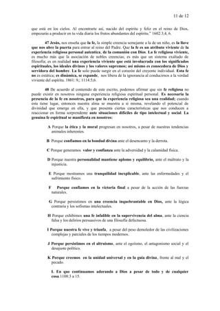 11 de 12
que está en los cielos. Al encontrarte así, nacido del espíritu y feliz en el reino de Dios,
empezarás a producir en tu vida diaria los frutos abundantes del espíritu.” 1602:3,4, 6.
47 Jesús, nos enseña que la fe, la simple creencia semejante a la de un niño, es la llave
que nos abre la puerta para entrar al reino del Padre. Que la fe es un atributo viviente de la
experiencia religiosa personal autentica, de la comunión con Dios. La fe religiosa viviente,
es mucho más que la asociación de nobles creencias; es más que un sistema exaltado de
filosofía; es en realidad una experiencia viviente que está involucrada con los significados
espirituales, los ideales divinos y los valores supremos; así mismo es conocedora de Dios y
servidora del hombre. La fe solo puede surgir en el corazón del creyente individual. Esta fe
no es estática; es dinámica, se expande, nos libera de la ignorancia al conducirnos a la verdad
viviente del espíritu. 1861: 9,; 1114:5,6.
48 De acuerdo al contenido de este escrito, podemos afirmar que sin fe religiosa no
puede existir en nosotros ninguna experiencia religiosa espiritual personal. Es necesaria la
presencia de la fe en nosotros, para que la experiencia religiosa sea una realidad; cuando
esta tiene lugar, entonces nuestra alma se muestra a sí misma, revelando el potencial de
divinidad que emerge en ella, y que presenta ciertas características que nos conducen a
reaccionar en forma sorprendente ante situaciones difíciles de tipo intelectual y social. La
genuina fe espiritual se manifiesta en nosotros:
A Porque la ética y la moral progresan en nosotros, a pesar de nuestras tendencias
animales inherentes.
B Porque confiamos en la bondad divina ante el desencanto y la derrota.
C Porque generamos valor y confianza ante la adversidad y la calamidad física.
D Porque nuestra personalidad mantiene aplomo y equilibrio, ante el maltrato y la
injusticia.
E Porque mostramos una tranquilidad inexplicable, ante las enfermedades y el
sufrimiento físico.
F Porque confiamos en la victoria final a pesar de la acción de las fuerzas
naturales.
G Porque persistimos en una creencia inquebrantable en Dios, ante la lógica
contraria y los sofismas intelectuales.
H Porque exhibimos una fe infalible en la supervivencia del alma, ante la ciencia
falsa y los delirios persuasivos de una filosofía defectuosa.
I Porque nuestra fe vive y triunfa, a pesar del peso demoledor de las civilizaciones
complejas y parciales de los tiempos modernos.
J Porque persistimos en el altruismo, ante el egoísmo, el antagonismo social y el
desajuste político.
K Porque creemos en la unidad universal y en la guía divina, frente al mal y el
pecado.
L En que continuamos adorando a Dios a pesar de todo y de cualquier
cosa.1108:3 a 15.
 