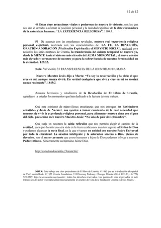 12 de 12
49 Estas doce actuaciones vitales y poderosas de nuestra fe viviente, son las que
nos dan el derecho a afirmar la posesión personal y la realidad espiritual de la dote coronadora
de la naturaleza humana: “LA EXPERIENCIA RELIGIOSA”. 1109:1.
50 De acuerdo con las enseñanzas reveladas, nuestra real experiencia religiosa
personal espiritual, realizada con los concomitantes de: LA FE, LA DEVOCIÓN,
ORACIÓN-ADORACIÓN (Meditación Espiritual) y el SERVICIO SOCIAL, realizará para
nosotros los seres mortales de Urantia, la transferencia del asiento temporal de nuestro yo,
desde la MENTE hasta el sistema más elevado del ALMA MORONTIAL, el nuevo asiento
más elevado y permanente de nuestro yo para la sobrevivencia de nuestra Personalidad en
la eternidad. 1232:5.
Nota: Ver escrito 35 TRANSFERENCIA DE LA IDENTIDAD HUMANA
Nuestro Maestro Jesús dijo a Marta: “Yo soy la resurrección y la vida; el que
cree en mí, aunque muera vivirá. En verdad cualquiera que vive y cree en mí no morirá
nunca realmente”. 1843:2.
Amados hermanos y estudiantes de la Revelación de El Libro de Urantia,
agradezco a ustedes los momentos que han dedicado a la lectura de este trabajo.
Que este conjunto de maravillosas enseñanzas que nos entregan los Reveladores
celestiales y Jesús de Nazaret, nos ayuden a tomar conciencia de la real necesidad que
tenemos de vivir la experiencia religiosa personal, para alimentar nuestra alma con el pan
del cielo, pues como dice nuestro Maestro Jesús: “No solo de pan vive el hombre”.
Que surja en nosotros la sabia reflexión que nos permita elegir el camino de la
rectitud, para que durante nuestra vida en la tierra realicemos nuestro ingreso al Reino de Dios
y podamos alcanzar la meta final, en la que vivamos en unidad con nuestro Padre Universal
por toda la eternidad. La oración inteligente y la adoración sincera a Dios, plenas de
devoción, son el mayor presente que como humanos e hijos de Dios podemos ofrecer a nuestro
Padre Infinito. Sinceramente su hermano Jaime Díaz.
http://estudiandourantia.2forum.biz/
NOTA: Este trabajo usa citas procedentes de El libro de Urantia, © 1993 que es la traducción al español
de The Urantia Book, © 1955 Urantia Foundation, 533 Diversey Parkway, Chicago, Illinois 60614, EE.UU; +1 (773)
525-3319; http://www.urantia.org/spanish ; todos los derechos reservados. Los puntos de vista expresados en este
trabajo son del autor y no representan necesariamente los puntos de vista de la Fundación Urantia o de sus filiales.
 