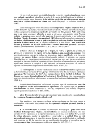 2 de 12
Se nos revela que existe una realidad especial en nuestra experiencia religiosa, y que
esta realidad especial está más allá de la razón, de la ciencia, de la filosofía, de la sabiduría y
de todos los demás logros humanos: la formidable convicción que obtenemos en nuestra
experiencia religiosa al contactar a Dios; esta convicción propia es realmente inatacable.
1142:3.
Como hemos podido notar, el hecho de nuestra experiencia religiosa implica a Dios, y
el Dios de nuestra experiencia personal es realmente una Deidad Personal. La verdadera religión
se basa siempre en las relaciones espirituales personales con Dios, nuestro Padre Universal,
que es un valor supremo y absoluto, a quien le entregamos una devoción plena. Nuestra
religión es genuina, puesto que el valor supremo de nuestra experiencia, es en verdad una
Realidad Cósmica de genuino valor espiritual: DIOS. Los reveladores nos hacen saber que la
verdadera religión nunca ha sido ni será un sentimiento pasivo de absoluta dependencia y
garantía de sobrevivencia, no, la religión verdadera es y será siempre “una experiencia
viviente y dinámica en la cual contactamos a nuestra Divinidad personal”, sirviendo
amorosa y fraternalmente a la humanidad. 1126:3; 2087:4; 1100:3, 4; 66:5.
Debemos saber que la religión no se regala, se recibe, se presta, se aprende, se
pierde, ni se encuentra en alguna parte, la religión es una experiencia personal. Esta
experiencia nuestra, crece en la medida que acumulamos nuevos significados y se elevan en
nosotros los valores divinos (verdad-belleza-bondad) mediante el contacto con nuestra
Divinidad interior. Nuestro ennoblecimiento será inconsciente pero real. Nuestro crecimiento
espiritual se favorece al cultivar los valores divinos, al meditar reflexionando sobre los nuevos
significados cósmicos, al compartir la vida espiritual con nuestros semejantes, al evitar el
egoísmo y al abstenernos de presumir la misericordia divina. 1095:2, 3,4.
El valor supremo en nuestra vida humana consiste en interrelacionar los significados
y el crecimiento de los valores divinos, porque interrelacionar estas dos experiencias espirituales
equivale a: “la Conciencia de Dios”. Los valores divinos de la Verdad, la Belleza y la
Bondad son valores de realización de la Conciencia de Dios. Mediante estas experiencias nos
estaremos transformando en sobrehumanos y nuestra alma haciéndose indestructible. 1097:3;
1219: 4, 6.
Nuestro desarrollo espiritual real depende en primer lugar, de mantener una conexión
viva y espiritual con las verdaderas fuerzas espirituales, y en segundo lugar, de producir
continuamente los frutos espirituales (v. 2054:4), compartiendo con nuestros semejantes
aquello que estamos recibiendo de Dios. 1095:5.
¿Qué debemos de saber y hacer, para mantener una conexión viva y espiritual con
las verdaderas fuerzas espirituales del universo?
Los reveladores nos instruyen mediante varias enseñanzas que hacemos constar a
continuación, relacionadas directamente con la experiencia religiosa personal, oración y
adoración:
1 La conducta moral es siempre un antecedente de la religión... pero nunca es la
totalidad de la experiencia religiosa... la moralidad no nos conduce aisladamente a los más
elevados niveles espirituales de la experiencia religiosa. Así mismo, no es culto a Dios, adorar
la belleza abstracta, exaltar la naturaleza y reverenciar a la unidad. Dios no está
personalmente presente en la naturaleza a pesar de que en un sentido limitado y cualificado
está penetrada por Él. La naturaleza es una manifestación inconclusa e incompleta, no, la
naturaleza no es Dios. La naturaleza no es objeto de adoración. 68:7; 57:2, 3,5.
 