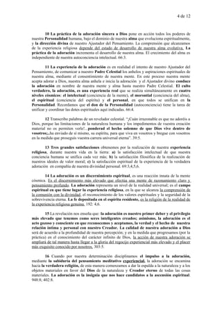 4 de 12
10 La práctica de la adoración sincera a Dios pone en acción todos los poderes de
nuestra Personalidad humana, bajo el dominio de nuestra alma que evoluciona espiritualmente,
y la dirección divina de nuestro Ajustador del Pensamiento. La comprensión que alcanzamos
de la experiencia religiosa depende del estado de desarrollo de nuestra alma evolutiva. La
práctica de la adoración incrementa el desarrollo de nuestra alma. El crecimiento del alma es
independiente de nuestra autoconciencia intelectual. 66:3.
11 La experiencia de la adoración es en realidad el intento de nuestro Ajustador del
Pensamiento, de comunicar a nuestro Padre Celestial los anhelos y aspiraciones espirituales de
nuestra alma, mediante el consentimiento de nuestra mente. En este proceso nuestra mente
acepta adorar a Dios, nuestra alma anhela e inicia la adoración y el Ajustador divino conduce
la adoración en nombre de nuestra mente y alma hasta nuestro Padre Celestial. El culto
verdadero, la adoración, es una experiencia real que se realiza simultáneamente en cuatro
niveles cósmicos: el intelectual (conciencia de la mente), el morontial (conciencia del alma),
el espiritual (conciencia del espíritu) y el personal, en que todos se unifican en la
Personalidad. Recordamos que el don de la Personalidad (autoconciencia) tiene la tarea de
unificar y coordinar las dotes espirituales aquí indicadas. 66:4.
12 Transcribo palabras de un revelador celestial. “¡Cuán irrazonable es que no adoréis a
Dios, porque las limitaciones de la naturaleza humana y los impedimentos de vuestra creación
material no os permiten verle!...ponderad el hecho solemne de que Dios vive dentro de
vosotros;..ha enviado de sí mismo, su espíritu, para que viva en vosotros y bregue con vosotros
en la medida que proseguís vuestra carrera universal eterna”. 39:5.
13 Tres grandes satisfacciones obtenemos por la realización de nuestra experiencia
religiosa, durante nuestra vida en la tierra: a) la satisfacción intelectual de que nuestra
conciencia humana se unifica cada vez más; b) la satisfacción filosófica de la realización de
nuestros ideales de valor moral; c) la satisfacción espiritual de la experiencia de la verdadera
adoración en compañía de nuestra divinidad personal. 69:3,4,5,6.
14 La adoración es un discernimiento espiritual, es una reacción innata de la mente
cósmica. Es el discernimiento más elevado que efectúa una mente de razonamiento claro y
pensamiento profundo. La adoración representa un nivel de la realidad universal; es el campo
espiritual en que tiene lugar la experiencia religiosa, en la que se alcanza la comprensión de
la comunión con la divinidad, el reconocimiento de los valores espirituales y la seguridad de la
sobrevivencia eterna. La fe depositada en el espíritu residente, es la religión de la realidad de
la experiencia religiosa genuina. 192: 4,6.
15 La revelación nos enseña que: la adoración es nuestro primer deber y el privilegio
más elevado que tenemos como seres inteligentes creados; asimismo, la adoración es el
acto gozoso y consciente en que reconocemos y aceptamos, la verdad y el hecho de nuestra
relación íntima y personal con nuestro Creador. La calidad de nuestra adoración a Dios
será de acuerdo a la profundidad de nuestra percepción; y en la medida que progresamos (por la
práctica) en el conocimiento del carácter infinito de Dios, la acción de nuestra adoración se
ampliará de tal manera hasta llegar a la gloria del regocijo experiencial más elevado y el placer
más exquisito conocido por nosotros. 303:5.
16 Cuando por nuestra determinación disciplinamos el impulso a la adoración,
mediante la sabiduría del pensamiento meditativo experiencial, la adoración se encamina
hacia la verdadera religión, de esta manera comenzamos a dar la espalda a la naturaleza y a los
objetos materiales en favor del Dios de la naturaleza y Creador eterno de todas las cosas
materiales. La adoración es la insignia que nos hace candidatos a la ascensión espiritual.
948:8; 402:8.
 