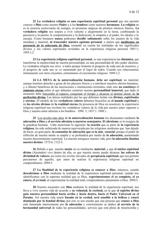 6 de 12
22 La verdadera religión es una experiencia espiritual personal que nos permite
conocer a Dios como nuestro Padre y a los hombres como nuestros hermanos. La religión no
es la creencia esclavizante de castigos, ni promesas mágicas de premios místicos futuros. La
verdadera religión nos inspira a vivir valiente y alegremente en la tierra, combinando la
paciencia y la pasión, la compenetración y la dedicación, la simpatía y el poder, los ideales y la
energía. Como humanos nunca podremos decidir sabiamente sobre los asuntos de la vida
mundana y material, ni trascender nuestro egoísmo personal, a menos que meditemos en
presencia de la soberanía de Dios, tomando en cuenta las realidades de los significados
divinos y los valores espirituales revelados en la experiencia religiosa personal 1091:1;
1093:1,2.
23 La experiencia religiosa espiritual personal, es una experiencia tan dinámica, que
transforma la mediocridad de nuestra personalidad, en una personalidad de alto poder idealista.
La verdadera religión nos sirve a todos porque fomenta el progreso de cada uno de nosotros; y
el progreso de cada uno se ve aumentado por el logro de todos. Cuando nos relacionamos
íntimamente con otros creyentes, estimulamos el crecimiento religioso. 1094:1,2.
24 LA META de la autorrealización humana, debe ser espiritual, no material;
aunque tenemos derecho a gozar de los placeres físicos y a satisfacer nuestros afectos humanos,
y a obtener beneficios de las asociaciones e instituciones terrenales, todo esto no constituye el
cimiento eterno sobre el que debemos construir nuestra personalidad inmortal, que dado el
momento debe trascender el espacio, conquistar el tiempo y alcanzar el destino eterno de la
perfección divina. Las únicas realidades por las que debemos luchar son divinas, espirituales
y eternas. El modelo de los verdaderos valores debemos buscarlos en el mundo espiritual y
en los niveles divinos de la realidad eterna (la presencia de Dios en nosotros); la experiencia
religiosa espiritual nos revelará los verdaderos valores de la vida por nuestro amor supremo a
Dios y nuestro amor altruista a los hombres. 1096: 3; 1457:1. 1098:1.
25 Los niveles más altos de la autorrealización humana los alcanzamos mediante la
adoración a Dios y el servicio altruista a nuestros semejantes. El altruismo es la insignia de
la grandeza humana. Cabe mencionar lo siguiente: la oración que es parte de la experiencia
religiosa, ha sido enfatizada de manera equivocada por las religiones modernas que han dejado
de hacer, en gran parte, la comunión de adoración que es la más esencial; porque el poder de
reflexión de nuestra mente se amplía y se profundiza por medio de la adoración, aumentando
nuestro discernimiento espiritual. La oración enriquece nuestra vida, pero la adoración ilumina
nuestro destino. 1572:6; 1123:5.
26 Debido a que nuestra mente no es totalmente material, y que el núcleo espiritual
divino (Ajustador) vive dentro de ella, es que nuestra mente puede alcanzar las esferas de
divinidad de valores; así como los niveles elevados de perspicacia espiritual, que nos permite
percatarnos de aquello, que antes de realizar la experiencia religiosa espiritual no
comprendíamos. 2094:5.
27 La finalidad de la experiencia religiosa es conocer a Dios; entonces, cuando
descubrimos a Dios mediante la realidad de la experiencia espiritual personal, cuando nos
identificamos con la suprema realidad que es Dios, experimentamos el yo completo, el yo
entero, el yo total; al experimentar la realidad total, comprendemos plenamente a Dios. 2094:2.
28 Nuestro encuentro con Dios mediante la realidad de la experiencia espiritual, nos
lleva a vivir nuestra vida de acuerdo a su voluntad, la rectitud, en la que el espíritu divino
guía nuestra personalidad hacia arriba y hacia dentro, hacia el Padre Universal en el
Paraíso. Así nuestra vida estará basada en la verdad, será sensible a la belleza y estará
dominada por la bondad divina; por esto se nos enseña que una persona que conoce a Dios
está iluminada interiormente por la adoración y exteriormente se dedica al servicio de la
hermandad universal de todas las personalidades; servicio que está pleno de misericordia y
 