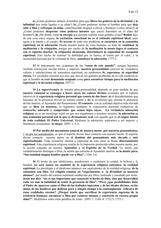 8 de 12
a) ¿Cómo podemos inducir al hombre para que libere los poderes de la divinidad y la
infinidad que están ligados a su alma?; b) ¿Cómo podemos incitar al hombre para que deje
salir a Dios y refresque su alma, contribuyendo después a elevar y bendecir a otras almas?; c)
¿Cómo podemos despertar estos poderes latentes que yacen dormidos en el alma del
hombre?; d) ¿De donde viene la energía que permite realizar estas grandes cosas? Rodán dijo,
de una cosa estoy seguro, la excitación emocional no es el estímulo espiritual ideal, pues
agota a la mente y al cuerpo. El secreto de todo este problema se encuentra en la comunión
espiritual, en la adoración. Desde nuestro punto de vista humano, se trata de combinar la
meditación y la relajación, porque por medio de la meditación la mente logra el contacto
con el espíritu interior; la relajación alcanzada, determinará la capacidad de recepción
espiritual. Este hecho de sustituir la debilidad por la fuerza, el temor por el valor, y la
mentalidad personal por la voluntad de Dios, constituye la adoración. 1777:2.
33 Si únicamente nos ocupamos de las “cosas de este mundo”, aunque hayamos
recibido instrucción escolar básica y superior, nuestra personalidad carecerá de verdaderos
valores y satisfacciones de naturaleza espiritual, no tendremos fe, esperanza, ni seguridad
eterna. Un revelador celestial nos dice que uno de los grandes problemas de la vida moderna es
que el hombre se cree demasiado ocupado como para encontrar tiempo para la meditación
espiritual y la devoción religiosa. 2077:3.
34 La supervivencia de nuestra alma-personalidad, depende en gran medida de que
nuestra voluntad se consagre a hacer suyos los valores divinos revelados por el espíritu
interior en la experiencia religiosa personal que consta de dos fases: a) el descubrimiento que
hacemos de la presencia divina en nuestra mente y b) la revelación que efectúa la presencia
divina interior, el Ajustador del Pensamiento. El contacto con la realidad objetiva más elevada
que es Dios en nosotros, lo logramos mediante la experiencia personal (subjetiva) de
conocerlo, adorarlo y comprender que somos hijos suyos. La verdadera adoración
religiosa no es un monólogo inútil en que nos engañamos a nosotros mismos, la adoración es
una comunión personal con lo que es divinamente real, con aquello que es el origen mismo
de toda realidad: El Padre Universal. Mediante la adoración, aspiramos a ser mejores y
finalmente alcanzamos lo mejor. 2095: 1, 5, 6.
35 Por medio del mecanismo natural de nuestra mente, por nuestros pensamientos,
y no por los sentimientos, es que el espíritu divino hace contacto con nuestra mente. El espíritu
divino contacta nuestra mente en el dominio del pensamiento más elevado y más
espiritualizado. Toda comunión interna y espiritual de esta clase se llama discernimiento
espiritual. Esta experiencia religiosa resulta de la impresión producida sobre nuestra mente, por
la acción conjunta de nuestro Ajustador y el Espíritu de la Verdad. La mente que
verdaderamente distingue a Dios, la mente que escucha al Ajustador interior, es la mente pura.
“Sin santidad ningún hombre puede ver a Dios”. 1104: 5,6.
36 El hecho de que idealicemos, ponderemos o exaltemos la verdad, la belleza y la
bondad, no será nunca un sustituto de la experiencia religiosa autentica: la realidad
espiritual. La psicología y el idealismo tampoco son equivalentes de la realidad religiosa, de la
comunión con Dios. La religión consiste en “experimentar a la divinidad en nosotros
mismos”, por medio del camino espiritual establecido por Dios, realizado y enseñado por Jesús.
Jesús nos dice: “no es tan importante que conozcáis el hecho de Dios, sino que desarrolléis
cada vez más la habilidad de sentir la presencia de Dios”. “Pero, ¿que posibilidades tiene
el Padre de aparecer como el Dios de las lealtades supremas y de los ideales divinos, en las
almas de los hombres que dedican poco o ningún tiempo a la contemplación reflexiva de
estas realidades eternas? ¿Porqué tenéis que sacrificar la experiencia suprema de la
existencia humana: encontrar a Dios por vosotros mismos y conocerlo en vuestra propia
alma?”. Meditemos sobre estas palabras de Jesús. 2095: 7. 1104: 4; 1732:5; 1733:1.
 
