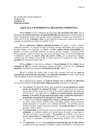 9 de 12
DE: JAIME DIAZ PAGE (MÉXICO)
MARZO 2006
ESCRITO 36
TERCERA PARTE
¿QUÉ ES LA EXPERIENCIA RELIGIOSA PERSONAL?
37 La religión no tiene el propósito de ofrecernos una curiosidad sobre Dios, sino de
permitirnos la certeza intelectual y la seguridad filosófica de su presencia en nuestra mente y
alma, enriqueciendo nuestra vida humana, cuando combinamos lo parcial con lo perfecto, lo
mortal con lo divino: el hombre y Dios. Es por medio de la experiencia religiosa que nuestros
conceptos de idealidad son dotados de realidad. 1116:6.
38 La experiencia religiosa espiritual personal nos ayuda a resolver nuestros
problemas humanos. La religión no aleja ni destruye nuestras dificultades, pero las diluye,
absorbe, ilumina y las trasciende. La religión verdadera unifica nuestra personalidad para
ajustarla a nuestras necesidades humanas. La guía de nuestro Ajustador o presencia divina
interior, permite a nuestro intelecto, que reconoce a la Primera Causa Universal como Eso, que
la afirmación positiva de nuestra alma que conoce a Dios, por la experiencia religiosa,
certifique que esta Primera Causa es ÉL, el Padre celestial del evangelio de Jesús, el Dios
personal de la salvación humana. 2093:6.
39 La religión se hace divina mediante el descubrimiento de la realidad de la
presencia de Dios en nuestra experiencia religiosa personal; a falta de esta experiencia
espiritual, la religión será meramente un humanismo elevado. 2084:1.
40 En la medida que nuestra alma se hace más existente, más real, es capaz de
experimentar la presencia del Ajustador y la conducción espiritual; así como experimentar
otras actividades de nuestro Ajustador del Pensamiento. 65:1.
41 A continuación las palabras de Jesús de Nazaret sobre la oración y la adoración,
que son parte integrante de la experiencia religiosa personal, diciéndonos lo siguiente:
a) “La oración es el aliento del alma y debe conduciros a ser persistentes en vuestro
intento de descubrir la voluntad del Padre... vuestra persistencia en el espíritu
ganará para vosotros el pan de la vida de las manos complacientes del Padre que
está en el cielo... os lo digo otra vez: Pedid y se os dará; buscad y encontraréis;
llamad y se os abrirá. Porque todo el que pide recibe; el que busca encuentra; y
al que llama a la puerta de la salvación se le abrirá”. 1619:1.
b) “Cuando estéis totalmente consagrados a hacer la voluntad del Padre que está en
los cielos, todas vuestras súplicas serán contestadas, porque vuestras oraciones
estarán plenamente de acuerdo con la voluntad del Padre... No permitáis que los
hombres escuchen vuestras oraciones personales...la oración del alma es un asunto
personal”. 1639:2; 1640:1.
c) “La oración ideal es una forma de comunión espiritual que conduce a la adoración
inteligente. La verdadera oración es la actitud sincera de tender la mano hacia el
cielo para conseguir vuestros ideales”. “La oración está diseñada a hacer que el
hombre piense menos y comprenda más”. “La oración es un sostén espiritual”.
“La oración es recordarse a sí mismo-un pensamiento sublime”.1618: 6; 1616: 6,
7,9.
d) “La adoración es el acto de la comunión personal del hijo con el Padre divino,
la aceptación de unas actitudes vivificantes, creativas, fraternales y románticas por
 