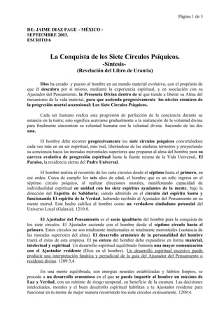 Página 1 de 3
DE: JAIME DIAZ PAGE – MÉXICO -
SEPTIEMBRE 2003.
ESCRITO 6
La Conquista de los Siete Círculos Psíquicos.
-Síntesis-
(Revelación del Libro de Urantia)
Dios ha creado y puesto al hombre en un mundo material evolutivo, con el propósito de
que él descubra por si mismo, mediante la experiencia espiritual, y en asociación con su
Ajustador del Pensamiento, la Presencia Divina dentro de si que tiende a liberar su Alma del
mecanismo de la vida material, para que ascienda progresivamente los niveles cósmicos de
la progresión mortal ascensional: Los Siete Círculos Psíquicos.
Cada ser humano realiza esta progresión de perfección de la conciencia durante su
estancia en la tierra; esto significa acercarse gradualmente a la realización de la voluntad divina
para finalmente sincronizar su voluntad humana con la voluntad divina haciendo de las dos
una.
El hombre debe recorrer progresivamente los siete círculos psíquicos convirtiéndose
cada vez más en un ser espiritual, más real, liberándose de las ataduras terrestres y proyectando
su conciencia hacia las moradas morontiales superiores que preparan al alma del hombre para su
carrera evolutiva de progresión espiritual hasta la fuente misma de la Vida Universal, El
Paraíso, la residencia eterna del Padre Universal.
El hombre realiza el recorrido de los siete círculos desde el séptimo hasta el primero, en
ese orden. Cerca de cumplir los seis años de edad, el hombre que es un niño ingresa en el
séptimo circulo psíquico, al realizar elecciones morales, manifestando capacidad de
individualidad espiritual en unidad con los siete espíritus ayudantes de la mente, bajo la
dirección del Espíritu de Sabiduría; siendo admitido en el circuito del espíritu Santo y
funcionando El espíritu de la Verdad, habiendo recibido al Ajustador del Pensamiento en su
mente mortal. Este hecho califica al hombre como un verdadero ciudadano potencial del
Universo Local (Galaxia). 1210:8.
El Ajustador del Pensamiento es el socio igualitario del hombre para la conquista de
los siete círculos. El Ajustador asciende con el hombre desde el séptimo círculo hasta el
primero. Estos círculos no son totalmente intelectuales ni totalmente morontiales (sustancia de
las moradas superiores del alma). El desarrollo armónico de la personalidad del hombre
traerá el éxito de esta empresa. El yo entero del hombre debe expandirse en forma material,
intelectual y espiritual. Un desarrollo espiritual equilibrado fomenta una mayor comunicación
con el Ajustador residente (Dios en el hombre). Un desarrollo espiritual excesivo puede
producir una interpretación fanática y perjudicial de la guía del Ajustador del Pensamiento o
residente divino. 1209:3,4.
En una mente equilibrada, con energías neurales estabilizadas y hábitos limpios, se
procede a un desarrollo armonioso en el que se puede impartir al hombre un máximo de
Luz y Verdad, con un mínimo de riesgo temporal, en beneficio de la creatura. Las decisiones
intelectuales, morales y el buen desarrollo espiritual habilitan a tu Ajustador residente para
funcionar en tu mente de mejor manera recorriendo los siete círculos exitosamente. 1209:4.
 