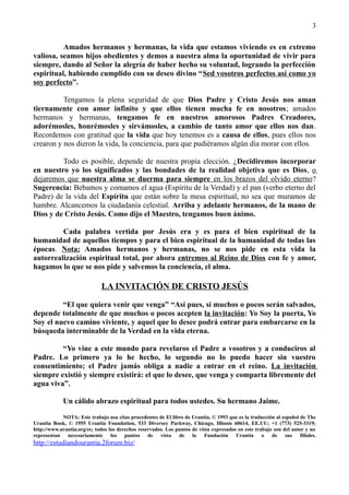 Amados hermanos y hermanas, la vida que estamos viviendo es en extremo
valiosa, seamos hijos obedientes y demos a nuestra alma la oportunidad de vivir para
siempre, dando al Señor la alegría de haber hecho su voluntad, logrando la perfección
espiritual, habiendo cumplido con su deseo divino “Sed vosotros perfectos así como yo
soy perfecto”.
Tengamos la plena seguridad de que Dios Padre y Cristo Jesús nos aman
tiernamente con amor infinito y que ellos tienen mucha fe en nosotros; amados
hermanos y hermanas, tengamos fe en nuestros amorosos Padres Creadores,
adorémosles, honrémosles y sirvámosles, a cambio de tanto amor que ellos nos dan.
Recordemos con gratitud que la vida que hoy tenemos es a causa de ellos, pues ellos nos
crearon y nos dieron la vida, la conciencia, para que pudiéramos algún día morar con ellos.
Todo es posible, depende de nuestra propia elección. ¿Decidiremos incorporar
en nuestro yo los significados y las bondades de la realidad objetiva que es Dios, o
dejaremos que nuestra alma se duerma para siempre en los brazos del olvido eterno?
Sugerencia: Bebamos y comamos el agua (Espíritu de la Verdad) y el pan (verbo eterno del
Padre) de la vida del Espíritu que están sobre la mesa espiritual, no sea que muramos de
hambre. Alcancemos la ciudadanía celestial. Arriba y adelante hermanos, de la mano de
Dios y de Cristo Jesús. Como dijo el Maestro, tengamos buen ánimo.
Cada palabra vertida por Jesús era y es para el bien espiritual de la
humanidad de aquellos tiempos y para el bien espiritual de la humanidad de todas las
épocas. Nota: Amados hermanos y hermanas, no se nos pide en esta vida la
autorrealización espiritual total, por ahora entremos al Reino de Dios con fe y amor,
hagamos lo que se nos pide y salvemos la conciencia, el alma.
LA INVITACIÓN DE CRISTO JESÚS
“El que quiera venir que venga” “Así pues, si muchos o pocos serán salvados,
depende totalmente de que muchos o pocos acepten la invitación: Yo Soy la puerta, Yo
Soy el nuevo camino viviente, y aquel que lo desee podrá entrar para embarcarse en la
búsqueda interminable de la Verdad en la vida eterna.
“Yo vine a este mundo para revelaros el Padre a vosotros y a conduciros al
Padre. Lo primero ya lo he hecho, lo segundo no lo puedo hacer sin vuestro
consentimiento; el Padre jamás obliga a nadie a entrar en el reino. La invitación
siempre existió y siempre existirá: el que lo desee, que venga y comparta libremente del
agua viva”.
Un cálido abrazo espiritual para todos ustedes. Su hermano Jaime.
NOTA: Este trabajo usa citas procedentes de El libro de Urantia, © 1993 que es la traducción al español de The
Urantia Book, © 1955 Urantia Foundation, 533 Diversey Parkway, Chicago, Illinois 60614, EE.UU; +1 (773) 525-3319;
http://www.urantia.org/es; todos los derechos reservados. Los puntos de vista expresados en este trabajo son del autor y no
representan necesariamente los puntos de vista de la Fundación Urantia o de sus filiales.
http://estudiandourantia.2forum.biz/
3
 