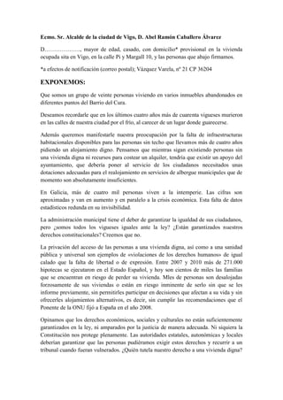 Ecmo. Sr. Alcalde de la ciudad de Vigo, D. Abel Ramón Caballero Álvarez

D………………., mayor de edad, casado, con domicilio* provisional en la vivienda
ocupada sita en Vigo, en la calle Pi y Margall 10, y las personas que abajo firmamos.

*a efectos de notificación (correo postal); Vázquez Varela, nº 21 CP 36204

EXPONEMOS:
Que somos un grupo de veinte personas viviendo en varios inmuebles abandonados en
diferentes puntos del Barrio del Cura.

Deseamos recordarle que en los últimos cuatro años más de cuarenta vigueses murieron
en las calles de nuestra ciudad por el frío, al carecer de un lugar donde guarecerse.

Además queremos manifestarle nuestra preocupación por la falta de infraestructuras
habitacionales disponibles para las personas sin techo que llevamos más de cuatro años
pidiendo un alojamiento digno. Pensamos que mientras sigan existiendo personas sin
una vivienda digna ni recursos para costear un alquiler, tendría que existir un apoyo del
ayuntamiento, que debería poner al servicio de los ciudadanos necesitados unas
dotaciones adecuadas para el realojamiento en servicios de albergue municipales que de
momento son absolutamente insuficientes.

En Galicia, más de cuatro mil personas viven a la intemperie. Las cifras son
aproximadas y van en aumento y en paralelo a la crisis económica. Esta falta de datos
estadísticos redunda en su invisibilidad.

La administración municipal tiene el deber de garantizar la igualdad de sus ciudadanos,
pero ¿somos todos los vigueses iguales ante la ley? ¿Están garantizados nuestros
derechos constitucionales? Creemos que no.

La privación del acceso de las personas a una vivienda digna, así como a una sanidad
pública y universal son ejemplos de «violaciones de los derechos humanos» de igual
calado que la falta de libertad o de expresión. Entre 2007 y 2010 más de 271.000
hipotecas se ejecutaron en el Estado Español, y hoy son cientos de miles las familias
que se encuentran en riesgo de perder su vivienda. Mles de personas son desalojadas
forzosamente de sus viviendas o están en riesgo inminente de serlo sin que se les
informe previamente, sin permitirles participar en decisiones que afectan a su vida y sin
ofrecerles alojamientos alternativos, es decir, sin cumplir las recomendaciones que el
Ponente de la ONU fijó a España en el año 2008.

Opinamos que los derechos económicos, sociales y culturales no están suficientemente
garantizados en la ley, ni amparados por la justicia de manera adecuada. Ni siquiera la
Constitución nos protege plenamente. Las autoridades estatales, autonómicas y locales
deberían garantizar que las personas pudiéramos exigir estos derechos y recurrir a un
tribunal cuando fueran vulnerados. ¿Quién tutela nuestro derecho a una vivienda digna?
 