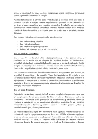 acción urbanística de los entes públicos» Sin embargo hemos comprobado por nuestra
propia experiencia que esto no se cumple.

Además pensamos que el derecho a una vivienda digna y adecuada habría que unirlo a
que estas viviendas se ubiquen en espacios plenamente equipados, en barrios dotados de
servicios urbanos, accesibles, con espacios intermedios de relación que permitan la
comunicación vecinal; estamos hablando de viviendas en unas ciudades vivas donde es
posible el desarrollo familiar y personal a todos los niveles que la sociedad avanzada
demanda.

Para que una vivienda sea digna y adecuada, además debe ser.

   -   Una vivienda fija y habitable.
   -   Una vivienda de calidad.
   -   Una vivienda asequible y accesible.
   -   Debe existir una seguridad jurídica de tenencia.

Una vivienda fija y habitable.

Una vivenda debe ser fija y habitable, se deben planificar, proyectar, ejecutar, utilizar y
conservar de tal forma que se cumplan los requisitos básicos de funcionalidad,
seguridad, habitabilidad y accesibilidad establecidos por la norma de cada país. Donde
cumpla con unos requisitos mínimos de confort, aislamiento climático (frío, humedad,
lluvia, calor), seguridad estructural, calidad constructiva, entre otros.

Una vivienda adecuada debe contener ciertos servicios indispensables para la salud, la
seguridad, la comodidad y la nutrición. Todos los beneficiarios del derecho a una
vivienda adecuada deberían tener acceso permanente a recursos naturales y comunes, a
agua potable, a energía para la cocina, la calefacción y el alumbrado, a instalaciones
sanitarias y de aseo, de almacenamiento de alimentos, de eliminación de desechos, de
drenaje y servicios de emergencia.

Una vivienda de calidad.

Además de los reseñados con anterioridad, se están introduciendo otros conceptos para
el cumplimiento de los compromisos de Kioto y así, en determinados países se
comienzan a incorporar otros parámetros de sostenibilidad y eficiencia como los
relativos a adaptación a las condiciones climáticas, minimización de impactos
ambientales, reducción del ruido, gestión adecuada de los residuos generados, ahorro y
uso eficiente del agua y la energía renovable.

La vivienda adecuada y digna debe encontrarse en un lugar que permita el acceso a las
opciones de empleo, equipamientos, espacios libres, accesibilidad al transporte público,
a los servicios de atención a la salud, centros de atención para niños, escuelas y otros
servicios sociales. Es decir, la vivienda debe construirse en entornos urbanos
plenamente dotados. De manera semejante, la vivienda no debe construirse en lugares
 