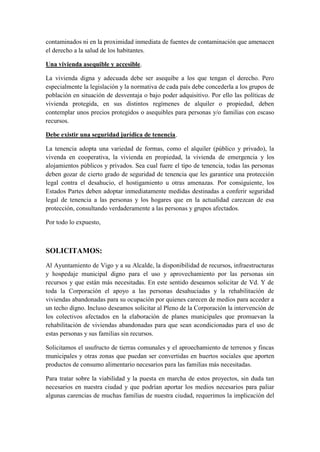 contaminados ni en la proximidad inmediata de fuentes de contaminación que amenacen
el derecho a la salud de los habitantes.

Una vivienda asequible y accesible.

La vivienda digna y adecuada debe ser asequibe a los que tengan el derecho. Pero
especialmente la legislación y la normativa de cada país debe concederla a los grupos de
población en situación de desventaja o bajo poder adquisitivo. Por ello las políticas de
vivienda protegida, en sus distintos regímenes de alquiler o propiedad, deben
contemplar unos precios protegidos o asequibles para personas y/o familias con escaso
recursos.

Debe existir una seguridad jurídica de tenencia.

La tenencia adopta una variedad de formas, como el alquiler (público y privado), la
vivenda en cooperativa, la vivienda en propiedad, la vivienda de emergencia y los
alojamientos públicos y privados. Sea cual fuere el tipo de tenencia, todas las personas
deben gozar de cierto grado de seguridad de tenencia que les garantice una protección
legal contra el desahucio, el hostigamiento u otras amenazas. Por consiguiente, los
Estados Partes deben adoptar inmediatamente medidas destinadas a conferir seguridad
legal de tenencia a las personas y los hogares que en la actualidad carezcan de esa
protección, consultando verdaderamente a las personas y grupos afectados.

Por todo lo expuesto,



SOLICITAMOS:
Al Ayuntamiento de Vigo y a su Alcalde, la disponibilidad de recursos, infraestructuras
y hospedaje municipal digno para el uso y aprovechamiento por las personas sin
recursos y que están más necesitadas. En este sentido deseamos solicitar de Vd. Y de
toda la Corporación el apoyo a las personas desahuciadas y la rehabilitación de
viviendas abandonadas para su ocupación por quienes carecen de medios para acceder a
un techo digno. Incluso deseamos solicitar al Pleno de la Corporación la intervención de
los colectivos afectados en la elaboración de planes municipales que promuevan la
rehabilitación de viviendas abandonadas para que sean acondicionadas para el uso de
estas personas y sus familias sin recursos.

Solicitamos el usufructo de tierras comunales y el aproechamiento de terrenos y fincas
municipales y otras zonas que puedan ser convertidas en huertos sociales que aporten
productos de consumo alimentario necesarios para las familias más necesitadas.

Para tratar sobre la viabilidad y la puesta en marcha de estos proyectos, sin duda tan
necesarios en nuestra ciudad y que podrían aportar los medios necesarios para paliar
algunas carencias de muchas familias de nuestra ciudad, requerimos la implicación del
 