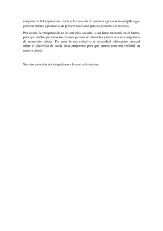 conjunto de la Corporación e incluso la creación de unidades agrícolas municipales que
generen empleo y productos de primera necesidad para las personas sin recursos.

Por último, la recuperación de los servicios sociales, si así fuese necesario en el futuro,
para que muchas personas sin recursos puedan ser atendidas y tener acceso a programas
de reinserción laboral. Por parte de este colectivo se demandará información puntual
sobre el desarrollo de todas estas propuestas para que pronto sean una realidad en
nuestra ciudad.



Sin otro particular nos despedimos a la espera de noticias.
 
