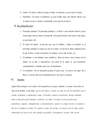 b. Literal: El cuento es literal porque el título se menciona en casi todo el cuento.
c. Metafórico: El cuento es metafórico ya que el titulo tiene una relación directa con
el cuento ya que el cuento se desarrolla en la popa de un barco.
B. Su relación con :
1. Personaje principal: El personaje principal y el título es una relación directa ya que
el personaje todo el cuento lo desarrolla en la popa del barco del cual no sale jamás,
ya que muere allí.
2. El centro de interés: la persona que crea el conflicto y llama la atención es el
personaje principal el esposo ya que él es quien ve todo de la mujer negativamente
lo que lo lleva a tomar la decisión de terminar con la vida de ella y el.
3. El ambiente: es un ambiente muy conflictivo, lleno de rencor, vacío, tristeza por la
muerte de su hijo y materialismo por parte de la mujer la cual presionaba
constantemente al marido para vivir de apariencias.
4. La atmosfera: Era de decepción porque él pensó que al casarse esa mujer iba a
llenar su sed de amar pero lamentablemente fue todo lo contrario.
IV. Asunto
Según René marqués en el cuento, En la popa hay un cuerpo reclinado, el asunto trata sobre, la
vida de un hombre y una mujer que no eran felices y tenían un estilo de vida tan miserable que él
terminó matándola y suicidándose luego. El hombre, maestro de profesión, llevaba luchando
toda su vida para poder mantener conforme a su mujer. Su mujer era una persona muy
materialista, exigente, malagradecida y extremadamente egoísta. Le exigía de todo a su marido y
ella no lo complacía en nada. Ni si quiera le quiso dar un hijo a su esposo, pero la mujer quedó
embarazada así que no tuvo más remedio que parirlo y encargárselo al padre. Ella era tan
 