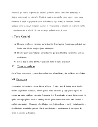descarada que cuando su propio hijo enfermó y falleció, ella no sintió amor de madre y ni
siquiera se preocupó por enterrarlo. Un día la pareja se encontraba en un barco y como era de
costumbre la mujer se quejaba sin cesar. El hombre se cegó de ira y la envenenó. Terminó
reclinada sobre la popa, y momentos después el pobre hombre se apuñalo con su propio cuchillo
y cayó justamente al lado de ella, con su cuerpo reclinado sobre la popa.
V. Tema Central
A. El cuento nos lleva a enterarnos de la situación de un hombre (Maestro de profesión) que
llevaba una vida de amargura junto a su esposa.
B. El autor quiere que evaluemos en la situación que esta el hombre y el conflicto con sus
sentimientos.
C. Nos lo dice en forma directa porque quien narra el cuento es el autor.
V. Tema secundario
Otros Temas presentes en el cuento lo son el racismo, el machismo y los problemas económicos.
VII. Estructura
La estructura del cuento es externa, interna y lógica. El autor narra la historia de un hombre
maestro de profesión dominado, primero por su madre autoritaria y luego por su esposa. Su
esposa, una mujer vanidosa, interesada, le gustaba vivir de apariencias a cuenta de su esposo. No
quería tener hijos por no dañar su cuerpo y aun así quedó embarazada dando a luz un niño, el
cual no quiso cuidar. El maestro velo del niño, pero el niño enfermo y murió. La indignación y
el sufrimiento acumulados por una vida de sometimientos a las demandas de las mujeres lo
llevan al asesinato y al suicidio.
 