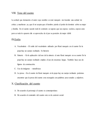 VIII. Tono del cuento
La actitud que demuestra el autor cuyo nombre es rené marqués me trasmite una actitud de
crítica y machismo ya, que él no acepta que el hombre pierda el poder de dominio sobre su mujer
y familia. En el cuento sucede todo lo contrario se supone que sea esposa -esclava, esposo-amo
pero es todo lo opuesto ella se aprovecha de el por su posición de mujer débil.
IX.Estilo
A. Vocabulario - El estilo del vocabulario utilizado por René marqués en el cuento En la
popa hay un cuerpo reclinado. Es literario
B. Sintaxis – En la aplicación del uso de la sintaxis el auto René marqués en su cuento En la
popa hay un cuerpo reclinado emplea el uso de oraciones largas. También hace uso de
figuras de construcción.
C. Uso de imágenes – metafóricas
D. La prosa – En el cuento de René marqués en la popa hay un cuerpo reclinado podemos
encontrar que la prosa del cuento esta recargada con palabras poco usuales y adjetivos.
X. Clasificación del cuento
A. De acuerdo al personaje el cuento es contemporáneo.
B. De acuerdo al contenido del cuento este es de carácter social.
 