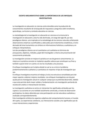 ESCRITO ARGUMENTATIVO SOBRE LA IMPORTANCIA DE LOS ENFOQUES
                             INVESTIGATIVOS



La investigación en educación en ciencias está entendida como la producción de
conocimientos resultante de la búsqueda de respuestas a preguntas sobre enseñanza,
aprendizaje, currículum y contexto educativo en ciencias.

La metodología de la investigación en educación en ciencias es la misma de la
investigación en educación y ésta ha sido dominada, a lo largo del siglo XX, por dos
paradigmas clásicos: uno inspirado en la metodología de las ciencias naturales enfatizando
observaciones empíricas cuantificables y adecuadas para tratamientos estadísticos, el otro
derivado del área humanística con énfasis en informaciones holísticas y cualitativas y en
enfoques interpretativos.
Los dos paradigmas clásicos son el cuantitativo y el cualitativo en términos de
presupuesto, objetivos, métodos, papel del investigador y retorica de presentación del
conocimiento producido.
La investigación consiste en mejorar la práctica en vez de generar conocimientos. La
mejora en la práctica consiste en implantar aquellos valores que constituyen sus fines y
también supone tener en cuenta a la vez los resultados y los procesos.
El enfoque investigativo son la óptica desde la cual se va a mirar el problema
predominantemente cualitativo y cuantitativo sin importar el tipo de investigación que
sea.
El enfoque investigativo encamina el trabajo y le da una estructura consolidada para dar
mayor soporte y obtener mejores resultados. Los enfoques Investigativos son de gran
ayuda para la investigación actual en cualquier campo que se pretenda desarrollar, debido
a que este permite darle mayor solidez y fundamentación a la investigación partiendo de
recolección análisis e interpretación de datos.
La investigación cualitativa se centra en interpretar los significados atribuidos por los
sujetos a sus acciones en una realidad socialmente construida, a través de observación
participativa, los datos obtenidos por esta participación son de naturaleza cualitativa y
analizada correspondientemente.
Esta investigación enfatiza los aspectos subjetivos del comportamiento humano, el mundo
del sujeto, sus experiencias cotidianas, sus interacciones sociales y los significados que da
a esas interacciones y experiencias.
 