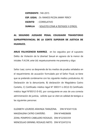 EXPEDIENTE : 740-2015
ESP. LEGAL : Dr. RAMOS PICON JIMMY PERCY
ESCRITO : CORRELATIVO
SUMILLA : SOLICITO CITAR A TESTIGOS Y OTROS.
AL SEGUNDO JUZGADO PENAL COLEGIADO TRANSITORIO
SUPRAPPROVINCIAL DE LA CORTE SUPERIOR DE JUSTICIA DE
HUANUCO.
ARLIS VILLVICENCIO RAMIREZ, en los seguidos por el supuesto
Delito de Violación de la Libertad Sexual en agravio de la menor de
iníciales F.A.E.M, ante Ud; respetuosamente me presento y digo:
Señor Juez; como se desprende de los medios de prueba señalados en
el requerimiento de acusación formulado por el Señor Fiscal, se tiene
que se pretende condenarme con los siguiente medios probatorios: A)
Declaración de la denunciante, B) declaración de Magdalena Castro
Canteño, C) Certificado médico legal N° 000311-L-DCLS D) Certificado
médico legal N°00312-D-EG, por consiguiente en aras de una correcta
administración de justicia, solicito que se citen en calidad de testigos a
las siguientes personas:
ELIZABETH LOURDES ARAINGA TARAZONA. DNI N°43411536
MAGDALENA CATRO CANTEÑO. DNI N°44828608
ZONIL POMPEYO CABELLERO ROSALES. DNI N°22503359
WENCESLAO GRINNEL ROSALES NIETO. DNI N°22472316
 