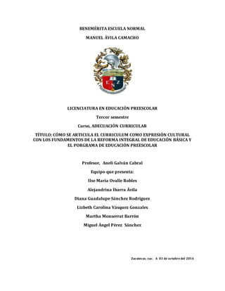 BENEMÉRITA ESCUELA NORMAL 
MANUEL ÁVILA CAMACHO 
LICENCIATURA EN EDUCACIÓN PREESCOLAR 
Tercer semestre 
Curso, ADECUACIÓN CURRICULAR 
TÍTULO: CÓMO SE ARTICULA EL CURRICULUM COMO EXPRESIÓN CULTURAL 
CON LOS FUNDAMENTOS DE LA REFORMA INTEGRAL DE EDUCACIÓN BÁSICA Y 
EL PORGRAMA DE EDUCACIÓN PREESCOLAR 
Profesor, Aneli Galván Cabral 
Equipo que presenta: 
Ilse María Ovalle Robles 
Alejandrina Ibarra Ávila 
Diana Guadalupe Sánchez Rodríguez 
Lizbeth Carolina Vásquez Gonzales 
Martha Monserrat Barrón 
Miguel Ángel Pérez Sánchez 
Zacatecas, zac. A 03 de octubre del 2014 
 