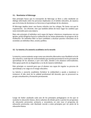 11.- Reorientar el liderazgo 
Este principio busca que la concepción de liderazgo se lleve a cabo mediante un 
diálogo informado entre las personas implicadas en el ámbito educativo, de manera 
que en la toma de decisiones se favorezca el aprendizaje de los alumnos. 
El liderazgo implica tener una buena relación con los colegas. No basta con que la 
organización sea eficiente, sino que también deben de tener lugar los cambios que 
sean esenciales para una mejora. 
Bajo este principio el individuo será capaz de lograr relaciones respetuosas con sus 
iguales, podrá dirigirlos hacia la realización de las metas planteadas en progreso de la 
institución. Un individuo líder se hace candidato a alcanzar puestos relevantes en la 
sociedad, un individuo ético, social y político. 
12.- La tutoría y la asesoría académica en la escuela 
La tutoría y asesoramiento surge como una atención alternativa cuya finalidad es la de 
dar solución a todo tipo de contrariedades que puedan presentarse en los procesos de 
aprendizaje de los alumnos, o por otro lado, atender a los alumnos sobresalientes. 
Este apoyo parte de un diagnóstico y se da de manera individual. 
Este principio es esencial para que el alumno sea capaz de regular su proceso de 
aprendizaje y no caiga en el rezago educativo. 
La tutoría y asesoría académica fortalece la solidaridad y ayuda a mantener o 
restaurar el alto nivel de la calidad profesional del docente, que se procurará su 
propia actualización y formación permanente. 
Luego de haber analizado cada uno de los principios pedagógicos en los que se 
sustenta la educación básica, ahora sabemos de dónde parte o parten los programas 
de educación preescolar, primaria y secundaria, en este caso el programa de 
educación preescolar, este diseñado acorde a estos principios por ser parte de la 
educación básica. 
 