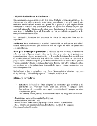Programa de estudios de preescolar 2011 
El programa de educación preescolar tiene como finalidad principal propiciar que los 
alumnos de educación preescolar integren sus aprendizajes y los utilicen en la vida 
cotidiana. Tiene carácter abierto esto quiere decir que el principal responsable de 
establecer el orden en que se llevaran a cabo las actividades propuestas para este 
nivel, seleccionando y diseñando las situaciones didácticas que le sean convenientes 
para que el individuo logre el desarrollo de los aprendizajes esperados y las 
competencias es la educadora. 
Los principales elementos del programa de educación preescolar 2011 son los 
siguientes. 
Propósitos: estos constituyen el principal componente de articulación entre los 3 
niveles de educación básica y se relacionan con los rasgos del per fil de egreso de la 
educación básica. 
Bases para el trabajo en preescolar: la finalidad de este apartado es brindar un 
referente sobre algunas características de las niñas y los niños y sus procesos de 
aprendizaje para orientar la organización y el desarrollo del trabajo docente, así como 
en la evaluación del aprendizaje y de las formas en que se propicia. Las bases que se 
proponen son un referente para que cada educadora reflexione acerca de su práctica 
y también para la reflexión colectiva del personal docente y directivo sobre el sentido 
que se da en los hechos, al conjunto de actividades que se realizan en cada centro de 
educación preescolar. 
Dichas bases se han organizado en tres rubros: “Características infantiles y procesos 
de aprendizaje”, “Diversidad y equidad”, “Intervención educativa” 
Estándares curriculares: 
- Estándares de Español: estos integran los elementos que permiten a los 
estudiantes de educación básica usar con eficacia el lenguaje como 
herramienta de educación para seguir aprendiendo. Se agrupan en cinco 
componentes, y cada 
Uno de ellos refiere y refleja aspectos centrales de los programas de estudio: 
1. Procesos de lectura e interpretación de textos. 
2. Producción de textos escritos. 
3. Producción de textos orales y participación en eventos comunicativos. 
4. Conocimiento de las características, de la función y del uso del lenguaje. 
5. Actitudes hacia el lenguaje. 
 