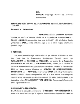 EXP:
SUMILLA: Interpongo Recurso de Apelación
Administrativa
SEÑOR JEFE DE LA OFICINA DE ASEGURAMIENTO DE ESSALUD DE CHIMBOTE
– ANCASH
Mg. Eberth A. Pereda Chávez
FERNANDO ZAVALETA TOLEDO, identificado
con DNI. N° 32115137, Gerente General de la “CEVICHERÍA LUIS FERNANDO”,
RUC. N° 10321151375, con domicilio fiscal en la Av. Perú N° 1431, Urb. Palmo, Distrito
y Provincia de CASMA, dentro del término legal y con el debido respeto ante Ud. me
presento y digo:
I.- PETITORIO:
Que, dentro del término legal y de acuerdo a lo que prescribe el artículo 209° de la
Ley 27444, Ley del Procedimiento Administrativo General, cumplo con
FUNDAMENTAR mi RECURSO de APELACIÓN, en contra de la Resolución
Administrativa N° 1036-2013 - VCA-000150-027-001, emitida por la Jefatura de
Oficina de Aseguramiento de ESSALUD Chimbote-Ancash, de fecha 24 de marzo del
2014, en donde declara infundada mi RECURSO DE RECONSIDERACIÓN;
SOLICITANDO que se REVOQUE por carecer de ERROR en la interpretación de las
PRUEBAS PRODUCIDAS e interpretación JURÍDICA, a fin de que se le otorgue el
derecho de ser beneficiaria al Seguro ESSALUD, por existir relación laboral, a la
trabajadora señora ROSA HERMINIA TORO MENDOZA, Recurso que lo fundamento
en los siguientes términos:
II.- FUNDAMENTO DEL RECURSO:
2.1. Mediante la resolución administrativa N° 1036-2013 - VCA-000150-027-001 de
fecha 24 de marzo del 2014, que es objeto de cuestionamiento interpuse RECURSO de
 