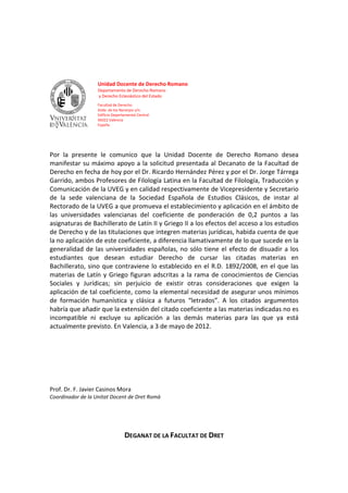 Unidad Docente de Derecho Romano
                   Departamento de Derecho Romano
                   y Derecho Eclesiástico del Estado
                   Facultad de Derecho
                   Avda. de los Naranjos s/n.
                   Edificio Departamental Central
                   46022 Valencia
                   España




Por la presente le comunico que la Unidad Docente de Derecho Romano desea
manifestar su máximo apoyo a la solicitud presentada al Decanato de la Facultad de
Derecho en fecha de hoy por el Dr. Ricardo Hernández Pérez y por el Dr. Jorge Tárrega
Garrido, ambos Profesores de Filología Latina en la Facultad de Filología, Traducción y
Comunicación de la UVEG y en calidad respectivamente de Vicepresidente y Secretario
de la sede valenciana de la Sociedad Española de Estudios Clásicos, de instar al
Rectorado de la UVEG a que promueva el establecimiento y aplicación en el ámbito de
las universidades valencianas del coeficiente de ponderación de 0,2 puntos a las
asignaturas de Bachillerato de Latín II y Griego II a los efectos del acceso a los estudios
de Derecho y de las titulaciones que integren materias jurídicas, habida cuenta de que
la no aplicación de este coeficiente, a diferencia llamativamente de lo que sucede en la
generalidad de las universidades españolas, no sólo tiene el efecto de disuadir a los
estudiantes que desean estudiar Derecho de cursar las citadas materias en
Bachillerato, sino que contraviene lo establecido en el R.D. 1892/2008, en el que las
materias de Latín y Griego figuran adscritas a la rama de conocimientos de Ciencias
Sociales y Jurídicas; sin perjuicio de existir otras consideraciones que exigen la
aplicación de tal coeficiente, como la elemental necesidad de asegurar unos mínimos
de formación humanística y clásica a futuros “letrados”. A los citados argumentos
habría que añadir que la extensión del citado coeficiente a las materias indicadas no es
incompatible ni excluye su aplicación a las demás materias para las que ya está
actualmente previsto. En Valencia, a 3 de mayo de 2012.




Prof. Dr. F. Javier Casinos Mora
Coordinador de la Unitat Docent de Dret Romà




                                  DEGANAT DE LA FACULTAT DE DRET
 