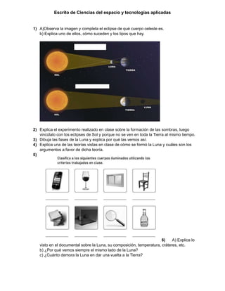 Escrito de Ciencias del espacio y tecnologías aplicadas
1) A)Observa la imagen y completa el eclipse de qué cuerpo celeste es.
b) Explica uno de ellos, cómo suceden y los tipos que hay.
2) Explica el experimento realizado en clase sobre la formación de las sombras, luego
vincúlalo con los eclipses de Sol y porque no se ven en toda la Tierra al mismo tiempo.
3) Dibuja las fases de la Luna y explica por qué las vemos así.
4) Explica una de las teorías vistas en clase de cómo se formó la Luna y cuáles son los
argumentos a favor de dicha teoría.
5)
6) A) Explica lo
visto en el documental sobre la Luna, su composición, temperatura, cráteres, etc.
b) ¿Por qué vemos siempre el mismo lado de la Luna?
c) ¿Cuánto demora la Luna en dar una vuelta a la Tierra?
 