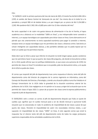 Cito:
“el 14/04/21 recibí la primera quincena del mes de marzo de 2021, El monto fue de BsS 6.836.136 o
2,95$ al cambio del Banco Central de Venezuela de ese día”. Ese mismo día en la tarde fui a la
panadería y compré 900 ml de bebida láctea y un pan integral por un precio de BsS 5.254.000 o
2,26$. Me quedaron BsS 1.582.136 o 0,68$ para cubrir los 15 días restantes del mes”
No tenía capacidad ni de cubrir mis gastos básicos de alimentación ni los de mi familia, el lapso
académico era a distancia en la modalidad “100% en línea”, y era indispensable tener conexión a
Internet, y un equipo tecnológico con capacidades para dictar clases en línea. Como demuestro en el
párrafo que cito anteriormente no tenía capacidad económica para pagar la conexión a Internet,
tampoco tenía un equipo tecnológico que me permitiera dar clases a distancia online. Solo tenía un
celular inteligente con capacidades básicas, y dos portátiles dañadas que no podía reparar por no
tener un sueldo que me permitiera hacerlo.
Debo decir que la UCLA a pesar que informe mi situación no recibí ningún apoyo, ayuda o asistencia
que me permitiera hacer lo que yo quería: dar clases.Me pregunto, ¿de donde la Consultoría Jurídica
de la UCLA puede afirmar que no justifique debidamente, es que acaso una quincena de 2,95$ me
permitía dar clases en línea? Si consideran que si era posible, pido me demuestren cómo, y sin ayuda
de la UCLA se podía dar clases.
Al correo que respondí del jefe de departamento tuve como respuesta el silencio, tanto del jefe de
departamento como del director de programa de la carrera ingeniería en informática, como del
Consejo de Decanato de Ciencias y Tecnología, y siendo una situación pública nunca fue tratada en el
Consejo Universitario de la UCLA dada la gravedad de la situación económica salarial de los
profesores de la UCLA. Esta negligencia en mi opinión es la causa y origen de la situación que no me
permitió dar clases el lapso 2021-1 a pesar de yo querer dar clases como lo exprese públicamente y
respondí al jefe de departamento.
El 29/05/2021 volvi a enviar un correo al jefe de departamento después que hubo un ajuste de
sueldos que significó que mi sueldo mensual pasó a ser de 18,52$ mensual o quincenal 9,26$
situación que no solucionaba en nada mi problema de imposibilidad de dar clases a pesar de que
quería dar clases. Persistió mi imposibilidad de cubrir mis necesidades mínimas vitales, y por
supuesto mi imposibilidad de dar clases “100%” en línea. A este segundo correo que envié la
respuesta fue el silencio tanto del jefe de departamento como de todos los cargos jerárquicos
superiores responsables de las actividades académicas de la UCLA.
 