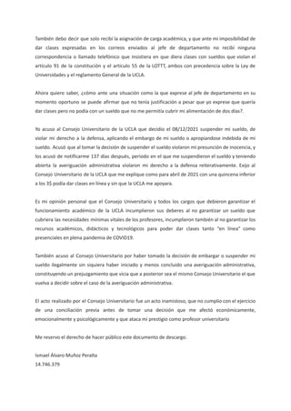 También debo decir que solo recibí la asignación de carga académica, y que ante mi imposibilidad de
dar clases expresadas en los correos enviados al jefe de departamento no recibí ninguna
correspondencia o llamado telefónico que insistiera en que diera clases con sueldos que violan el
artículo 91 de la constitución y el artículo 55 de la LOTTT, ambos con precedencia sobre la Ley de
Universidades y el reglamento General de la UCLA.
Ahora quiero saber, ¿cómo ante una situación como la que exprese al jefe de departamento en su
momento oportuno se puede afirmar que no tenía justificación a pesar que yo exprese que quería
dar clases pero no podía con un sueldo que no me permitía cubrir mi alimentación de dos días?.
Yo acuso al Consejo Universitario de la UCLA que decidio el 08/12/2021 suspender mi sueldo, de
violar mi derecho a la defensa, aplicando el embargo de mi sueldo o apropiandose indebida de mi
sueldo. Acusó que al tomar la decisión de suspender el sueldo violaron mi presunción de inocencia, y
los acusó de notificarme 137 días después, periodo en el que me suspendieron el sueldo y teniendo
abierta la averiguación administrativa violaron mi derecho a la defensa reiterativamente. Exijo al
Consejo Universitario de la UCLA que me explique como para abril de 2021 con una quincena inferior
a los 3$ podía dar clases en línea y sin que la UCLA me apoyara.
Es mi opinión personal que el Consejo Universitario y todos los cargos que debieron garantizar el
funcionamiento académico de la UCLA incumplieron sus deberes al no garantizar un sueldo que
cubriera las necesidades mínimas vitales de los profesores, incumplieron también al no garantizar los
recursos académicos, didácticos y tecnológicos para poder dar clases tanto “en línea” como
presenciales en plena pandemia de COVID19.
También acuso al Consejo Universitario por haber tomado la decisión de embargar o suspender mi
sueldo ilegalmente sin siquiera haber iniciado y menos concluido una averiguación administrativa,
constituyendo un prejuzgamiento que vicia que a posterior sea el mismo Consejo Universitario el que
vuelva a decidir sobre el caso de la averiguación administrativa.
El acto realizado por el Consejo Universitario fue un acto inamistoso, que no cumplio con el ejercicio
de una conciliación previa antes de tomar una decisión que me afectó económicamente,
emocionalmente y psicológicamente y que ataca mi prestigio como profesor universitario
Me reservo el derecho de hacer público este documento de descargo.
Ismael Álvaro Muñoz Peralta
14.746.379
 
