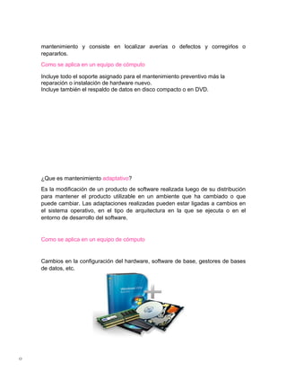 mantenimiento y consiste en localizar averías o defectos y corregirlos o
    repararlos.
    Como se aplica en un equipo de cómputo

    Incluye todo el soporte asignado para el mantenimiento preventivo más la
    reparación o instalación de hardware nuevo.
    Incluye también el respaldo de datos en disco compacto o en DVD.




    ¿Que es mantenimiento adaptativo?
    Es la modificación de un producto de software realizada luego de su distribución
    para mantener el producto utilizable en un ambiente que ha cambiado o que
    puede cambiar. Las adaptaciones realizadas pueden estar ligadas a cambios en
    el sistema operativo, en el tipo de arquitectura en la que se ejecuta o en el
    entorno de desarrollo del software.


    Como se aplica en un equipo de cómputo


    Cambios en la configuración del hardware, software de base, gestores de bases
    de datos, etc.




0
 