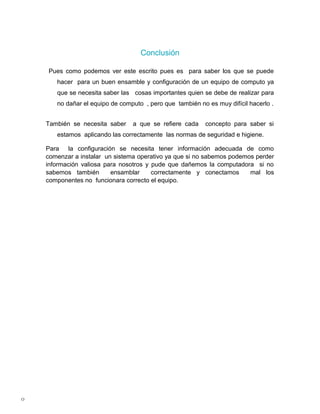 Conclusión

    Pues como podemos ver este escrito pues es para saber los que se puede
       hacer para un buen ensamble y configuración de un equipo de computo ya
       que se necesita saber las cosas importantes quien se debe de realizar para
       no dañar el equipo de computo , pero que también no es muy difícil hacerlo .


    También se necesita saber    a que se refiere cada     concepto para saber si
       estamos aplicando las correctamente las normas de seguridad e higiene.

    Para la configuración se necesita tener información adecuada de como
    comenzar a instalar un sistema operativo ya que si no sabemos podemos perder
    información valiosa para nosotros y pude que dañemos la computadora si no
    sabemos también       ensamblar     correctamente y conectamos      mal los
    componentes no funcionara correcto el equipo.




0
 