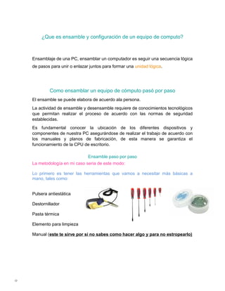 ¿Que es ensamble y configuración de un equipo de computo?



    Ensamblaje de una PC, ensamblar un computador es seguir una secuencia lógica
    de pasos para unir o enlazar juntos para formar una unidad lógica.




             Como ensamblar un equipo de cómputo pasó por paso
    El ensamble se puede elabora de acuerdo ala persona.
    La actividad de ensamble y desensamble requiere de conocimientos tecnológicos
    que permitan realizar el proceso de acuerdo con las normas de seguridad
    establecidas.
    Es fundamental conocer la ubicación de los diferentes dispositivos y
    componentes de nuestra PC asegurándose de realizar el trabajo de acuerdo con
    los manuales y planos de fabricación, de esta manera se garantiza el
    funcionamiento de la CPU de escritorio.

                                Ensamble paso por paso
    La metodología en mi caso seria de este modo:

    Lo primero es tener las herramientas que vamos a necesitar más básicas a
    mano, tales como:


    Pulsera antiestática

    Destornillador

    Pasta térmica

    Elemento para limpieza

    Manual (este te sirve por si no sabes como hacer algo y para no estropearlo)




0
 
