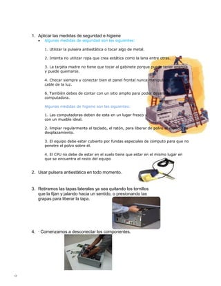 1. Aplicar las medidas de seguridad e higiene
       •   Algunas medidas de seguridad son las siguientes:

           1. Utilizar la pulsera antiestática o tocar algo de metal.

           2. Intenta no utilizar ropa que crea estática como la lana entre otras.

           3. La tarjeta madre no tiene que tocar al gabinete porque puede tener energía
           y puede quemarse.

           4. Checar siempre y conectar bien el panel frontal nunca manipularla con el
           cable de la luz.

           6. También debes de contar con un sitio amplio para poder desarmar tu
           computadora.

           Algunas medidas de higiene son las siguientes:

           1. Las computadoras deben de esta en un lugar fresco y
           con un mueble ideal.

           2. limpiar regularmente el teclado, el ratón, para liberar de polvo el espacio de
           desplazamiento.

           3. El equipo debe estar cubierto por fundas especiales de cómputo para que no
           penetre el polvo sobre él.

           4. El CPU no debe de estar en el suelo tiene que estar en el mismo lugar en
           que se encuentra el resto del equipo.

           5. no se debe dejar discos dentro de la disquera.
    2. Usar pulsera antiestática en todo momento.


    3. Retiramos las tapas laterales ya sea quitando los tornillos
       que la fijan y jalando hacia un sentido, o presionando las
       grapas para liberar la tapa.




    4. · Comenzamos a desconectar los componentes.




0
 