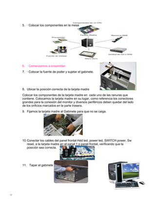 5. · Colocar los componentes en la mesa




    6. · Comenzamos a ensamblar.
    7. · Colocar la fuente de poder y sujetar el gabinete.




    8. Ubicar la posición correcta de la tarjeta madre
    Colocar los componentes de la tarjeta madre en cada uno de las ranuras que
    contiene. Colocamos la tarjeta madre en su lugar, como referencia los conectores
    grandes para la conexión del monitor y diversos periféricos deben quedar del lado
    de los orificios marcados en la parte trasera.
    9. Fijamos la tarjeta madre al Gabinete para que no se caiga.




    10. Conectar los cables del panel frontal Hdd led, power led, SWITCH power, Sw
        reset, a la tarjeta madre en el panel 1 o panel frontal, verificando que la
        posición sea correcta.




    11. Tapar el gabinete




0
 