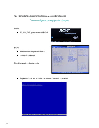 12. Conectarlo a la corriente eléctrica y encender el equipo

                        Como configurar un equipo de cómputo


    Inicio

       •     F2, F8 ,F12, para entrar al BIOS




    BIOS

       •     Modo de arranque desde CD

       •     Guardar cambios


    Reiniciar equipo de cómputo




       •     Esperar a que lea el disco de nuestro sistema operativo




0
 