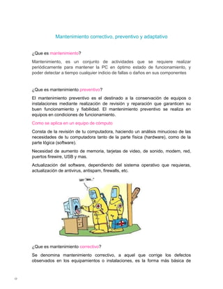 Mantenimiento correctivo, preventivo y adaptativo


    ¿Que es mantenimiento?
    Mantenimiento, es un conjunto de actividades que se requiere realizar
    periódicamente para mantener la PC en óptimo estado de funcionamiento, y
    poder detectar a tiempo cualquier indicio de fallas o daños en sus componentes


    ¿Que es mantenimiento preventivo?
    El mantenimiento preventivo es el destinado a la conservación de equipos o
    instalaciones mediante realización de revisión y reparación que garanticen su
    buen funcionamiento y fiabilidad. El mantenimiento preventivo se realiza en
    equipos en condiciones de funcionamiento.
    Como se aplica en un equipo de cómputo
    Consta de la revisión de tu computadora, haciendo un análisis minucioso de las
    necesidades de tu computadora tanto de la parte física (hardware), como de la
    parte lógica (software).
    Necesidad de aumento de memoria, tarjetas de video, de sonido, modem, red,
    puertos firewire, USB y mas.
    Actualización del software, dependiendo del sistema operativo que requieras,
    actualización de antivirus, antispam, firewalls, etc.




    ¿Que es mantenimiento correctivo?
    Se denomina mantenimiento correctivo, a aquel que corrige los defectos
    observados en los equipamientos o instalaciones, es la forma más básica de



0
 