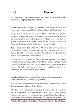Ana Rita Oliveira | Ana Sofia Sousa | Andreia Rodriguez | Daniela Sousa
 Relevo
Em “Os Maias”, a narrativa pressupõe duas ações fundamentais: a ação
secundária e a ação principal ou central.
A ação secundária envolve as seguintes personagens consideradas
relevantes: Pedro da Maia, Maria Monforte , Afonso da Maia e Tancredo.
É aqui que Pedro cai em amores por Maria Monforte, a “negreira”.
Namoram e, apesar de Afonso da Maia não autorizar, casam-se e fogem
para o estrangeiro. Mais tarde regressam a Portugal onde se instalam em
Arroios e continuam a sua vida na sociedade. Do casamento de Pedro e
Maria Monforte nascem dois filhos, Carlos e Maria Eduarda.
Apesar de já terem dois filhos, Maria Monforte adia prolongamente o
encontro com o sogro, Afonso da Maia, não tendo com ele qualquer tipo
de relação. Pedro, acidentalmente, fere Tancredo (um amigo italiano) e
este instala-se na sua casa até recuperar.
Durante esse período, Maria Monforte e Tancredo apaixonam-se e fogem,
levando consido apenas a sua filha, Maria Eduarda. Pedro volta para perto
do pai, Afonso, com o seu filho, Carlos da Maia, e conta o sucedido. Nesse
mesmo dia Pedro escreveu uma carta de despedida e suicidou-se,
deixando o seu filho Carlos com o avô, Afonso.
Na ação principal intervêm principalmente as seguintes personagens:
Carlos, Maria Eduarda, Guimarães, Ega e Afonso.
Esta inicia-se quando Carlos vê Maria Eduarda pela primeira vez no Hotel
Central, acompanhada pelo Castro Gomes.
Mais tarde este visita-a, com o objetivo de analisar Rosa e porventura
Sara, e apaixona-se, declarando-lhe assim o seu amor. Os dois viveram
intensamente o amor que sentiam um pelo outro até que Guimarães tem
conhecimento da identidade de Maria Eduarda, quando se encontra com
 
